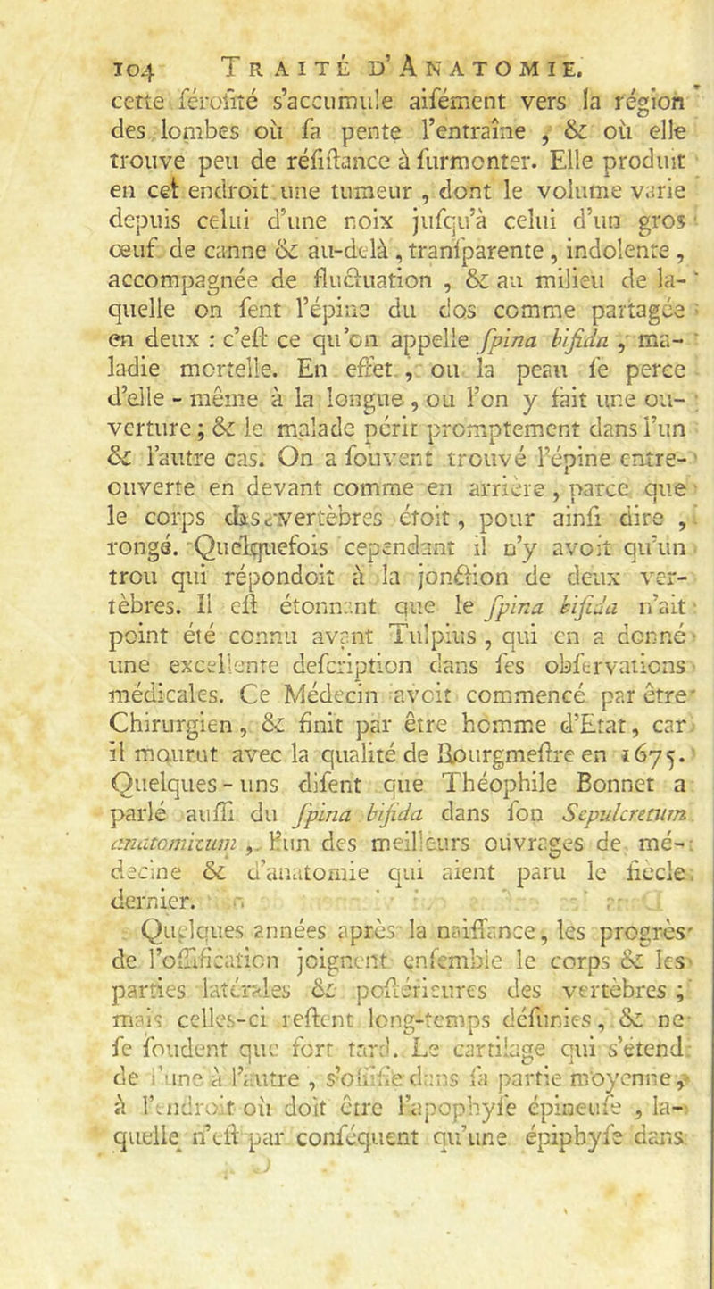 cette férciîîé s’accumule aifément vers la région des lombes où fa pente l’entraîne , 6c où elle trouve peu de réfidance ù furmonter. Elle produit en cet endroit une tumeur , dont le volume varie depuis celui d’une noix jufqu’à celui d’un gros ■ œuf de canne & au-delà , tranfparente, indolente , accompagnée de fluctuation , & au milieu de la- ' quelle on fent l’épine du dos comme partagée - en deux ; c’efl ce qu’on appelle fpina bifida , ma- ‘ ladie mortelle. En effet , ou la peau fe perce d’elle - même à la longue , ou l’on y fait une ou- ■ verture ; & le malade périr promptement dans l’im 6c l’autre cas. On a fou vent trouvé l’épine entre- ■ ouverte en devant comme en arrière , parce que ■ le corps dasé-vertèbres étoit, pour ainfi dire rongé. 'Quelquefois cependant il n’y avoit qu’un trou qui répondoit à la jonétion de deux ver- tèbres. îl cÀ étonnr.nt que le fpina bifida n’ait • point été connu avant Tulpius , qui en a donné' une excellente defeription clans fes obfervaiions ■ médicales. Ce Médecin avoir commencé par être* Chirurgien, & finit par être homme d’Etat, car il mourat avec la qualité de Rourgmefire en 1675. ' Quelques - uns dlfent que Théophile Bonnet a parlé auffi du fpina bifida dans fou Scpidcnmrn anatomizuin y.ŸA\n des meilleurs ouvrages de mé-: declne & d’anatomie qui aient paru le ficelé, dernier. . ' ' ' : Quelques années après' la nriiffance, les progrès' de roffificaticn joignent enfembie le corps & ies' parties latérales 6c: pofi;éricurcs des vertèbres mais celles-ci reftent long-temps défunies, & ne- fe fondent que fort tare).. Le cartilage qui s’étend; de l’ane à l’autre , s’oinfiedans fa partie moyenne,- à fuidroù où doit être l’apophyfe épineufe , la- quelle n efl par conféquent qu’une épipbyfe dans: