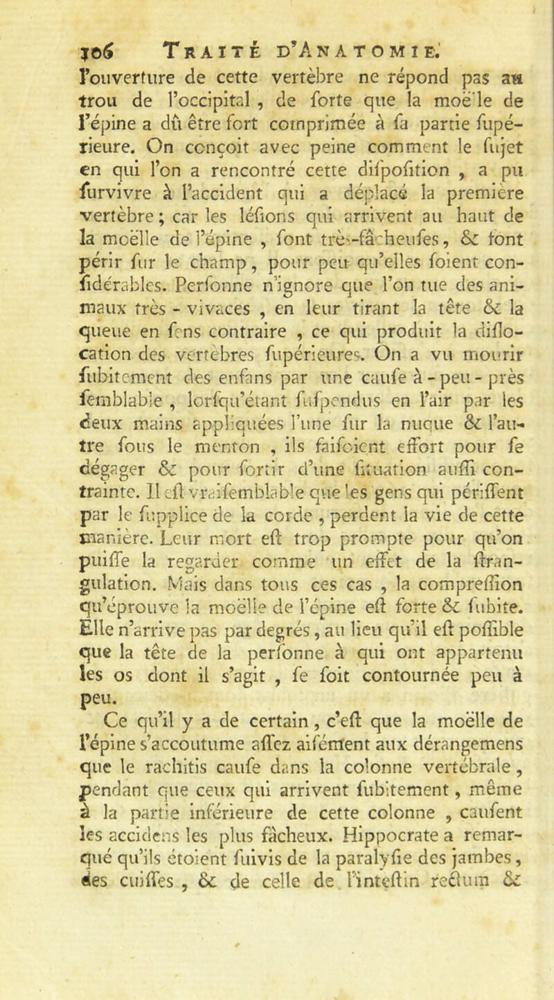 l’ouverture de cette vertèbre ne répond pas an trou de l’occipital , de forte que la moë'le de l’épine a dû être fort comprimée à fa partie fupé- rieure. On conçoit avec peine comment le fujet en qui l’on a rencontré cette dif'pofition , a pu Hirvivre à l’accident qui a déplacé la première vertèbre ; car les léfions qui arrivent au haut de la moelle de l’épine , font trè'.-fâ'heufes, & l’ont périr fur le champ, pour peu qu’elles foient con- lidérablcs. Perfonne n’ignore que l’on tue des ani- maux très - vivaces , en leur tirant la tête & la queue en frns contraire , ce qui produit la diHo- cation des vertébrés fupérieures. On a vu mourir fubitement des enfans par une caufe à - peu - près femblable , lorfqu’éianî fufpondus en l’air par les deux mains appliquées l’une fur la nuque & l’au- tre fous le menton , ils faifeient effort pour fe dégager & pour fortir d’une ütiiation aufîi con- trainte. 11 cil vraifemblable que les gens qui périffent par le fupplice de la corde , perdent la vie de cette manière. Leur mort eft trop prompte pour qu’on piiiffe la regarder comme un effet de la ftran- gulation. Mais dans tous ces cas , la compreffion qu’éprouve la moelle de l’épine eft forte & fubite. Elle n’arrive pas par degrés, au lieu qu’il efl pofîible que la tête de la perfonne à qui ont appartenu les os dont il s’agit , fe foit contournée peu à peu. Ce qu’il y a de certain, c’efl: que la moelle de l’épine s’accoutume allez aifément aux dérangemens que le rachitls caufe dans la colonne vertébrale, pendant que ceux qui arrivent fubitement, même à la partie Inférieure de cette colonne , caufent les accidens les plus fâcheux. Hippocrate a remar- qué qu’ils étoient fuivis de la paralyfie des jambes, des cuiffes , & de celle de finteflin reélum ôl