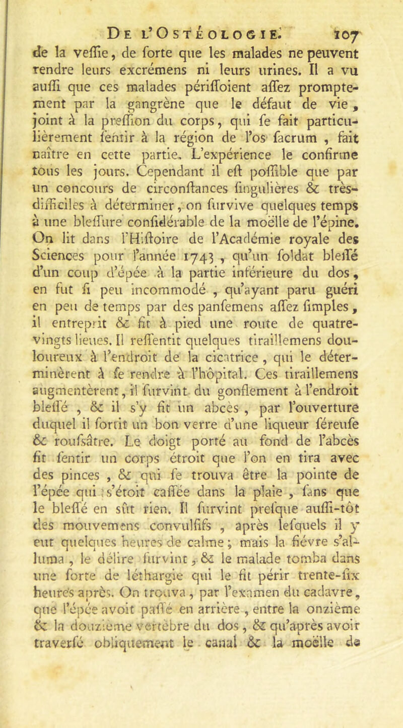 De l’OstéologieJ Ï07 de la velîîe, de forte que les malades ne peuvent rendre leurs excrémens ni leurs urines. Il a vu auffi que ces malades périffoient affez prompte- ment par la gangrène que le défaut de vie, joint k la prelTion du corps, qui fe fait particu- lièrement fèhîir à la région de l’oS’ facrum , fait naître en cette partie. L’expérience le confirme tous les jours. Cependant il eft pofiible que par un cencours de circonftances fingulières & très- difficiles à déterminer, on furvive quelques temps à une bleffure confidérable de la moelle de l’épine. On lit dans THiftoire de l’Académie royale des Sciences pour l’année 1743 , qu’un foldat bleiTé d’un coup d’épée .à la partie inférieure du dos , en fut fl peu incommodé , qu’ayant paru guéri en peu de temps par des panfemens affez fimples , il entreprit & fit à pied une route de quatre- vingts lieues. Il reffentit quelques tiraillemens dou- loureux à l’endroit de la cicatrice , qui le déter- minèrent k fe rendre “à l’hôpital. Ces tiraillemens augmentèrent, il furvint du gonflement à l’endroit bleffé , ôc il s’y fit un abcès , par l’ouverture duquel il fortit un bon verre d’une liqueur féreufe & roufsâtre. Le doigt porté au fond de l’abcès fit fentir un corps étroit que l’on en tira avec des pinces , & qui fe trouva être la pointe de l’épée qui js’étoit caffée dans la plaie , fans que le bleffé en sût rien. Il furvint prefque auffi-tôt des mouvemens convulfifs , après lefquels il y eut quelques heures de calme ; mais la fièvre s’al- luma , le délire furvint, & le malade tomba dans une forte de léthargie qui le fit périr trente-fix heurés après. On trouva , par l’exnmen du cadavre, que l’épée avoit paffé en arrière , entre la onzième 6z la douzième vertèbre du dos , & qu’après avoir traverfé obliquement le canal &c la moelle de