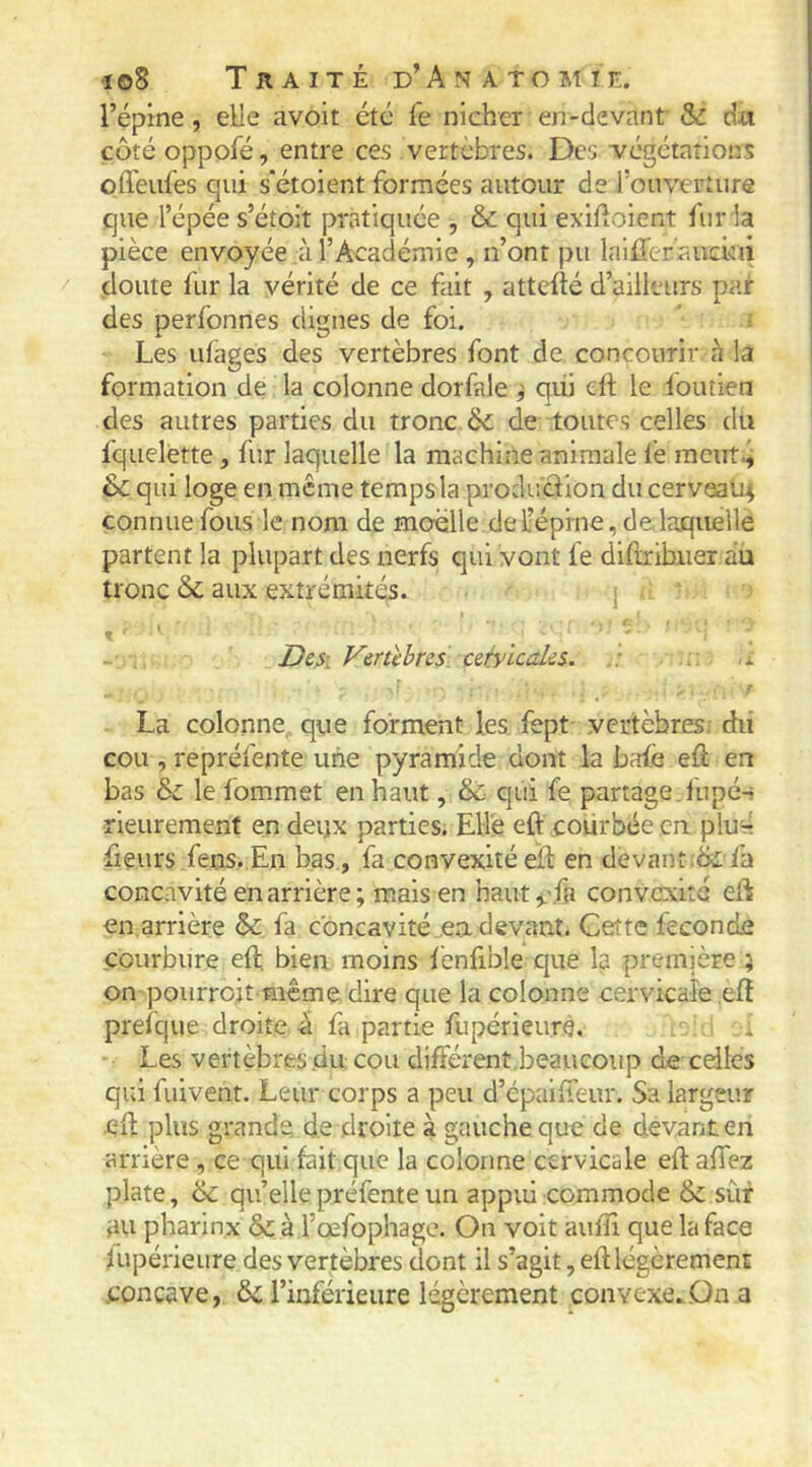 l’épine , elle avoit été fe nicher en-devant Sc dti côté oppofé, entre ces vertèbres. Des végétations offeufes qui s'étoient formées autour de l’ouverture que l’épée s’étoit pratiquée , & qui exilloient fur la pièce envoyée à l’Académie, n’ont pu laifferauciui .doute fur la vérité de ce fait , attefté d’ailleurs par des perfonnes dignes de foi. Les ufages des vertèbres font de. concourir à la formation de la colonne dorfale ^ qiii eft le fouîien des autres parties du tronc ôc de toutes celles du fquelette, fur laquelle la machine animale fe meut.^ & qui loge en meme temps la production du cerveali^ connue fous le nom de moélle de L’épine, de. laquelle partent la plupart des nerfs qui vont fe didrihiier au tronc aux extrémités. j De^i J^ertèbres cetyicales. i La colonne, que forment les fept- vertèbres: du cou , repréfente une pyramide dont la bafe efi en bas &c le fommet en haut, & qui fe partage.iupé-i rleurement en deijx parties. Elle eft courbée en. plurl fleurs fens. En bas , fa convexité eîl: en devant.fa concavité en arrière ; mais en haut j.-fa convexité eft en arrière &c fa concavité .ea devant. Cette fécondé courbure eft, bien moins lènfible que la première ; on pourro.it même dire que la colonne cervicaîe eft prefque droite à fa partie fupérieurè, . . i • Les vertèbres .du cou différent,beaucoup de celles qui fuivent. Leur corps a peu d’épaifteiir. Sa largeur eft plus grande, de droite à gauche que de devant en arrière , ce qui fait que la colonne cervicale eft affez plate, & qu’elle préfente un appui commode & sûr fin pharinx & à l’œfophage. On voit aufîî que la face fupérieure des vertèbres dont il s’agit, eft légèrement concave, ôc l’inférieure légèrement convexe...On a