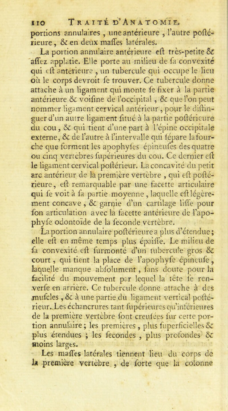 portions annulaires , une antérieure , l’autre pofté- rieure, & en deux maffes latérales. La portion annulaire antérieure eft très-petite 6c 'affez applatie. El le porte au milieu de fa convexité qui cft antérieure , un tubercule qui occui)e le lieu où le corps devroit fe trouver. Ce tubercule donne attache à un ligament qui monte fe fixer à la partie antérieure & voifine de l’occipital , & que l’on peut nommer ligament cervical antérieur , pour le diftin- guerd’un autre ligament fitué à la partie poftérieure du cou, & qui tient d’une part à l’épine occipitale externe, & de l’autre à l’intervalle qui lépare la four- che que forment les apophyles épineufes des quatre ou cinq vertébrés fupérieures du cou. Ce dernier efi: le ligament cervical poftérieur. La concavité du petit arc antérieur de la première vertèbre , qui eft pofié- rieure, eft remarquable par une facette articulaire qui fe voit à fa partie moyenne, laquelle eù légère- ment concave , & garnie d’un cartilage liffe pour fon articulation avec la facette antérieure de l’apo- phyfe odontoïde de la fécondé vertèbre. La portion annulaire poftérieurea plus d’étendue; elle efl en même temps plus épaiffe. Le milieu de fa convexité eft furmonté d’un tubercule gros & court, qui tient la place de l’apophyfe épineufe, laquelle manque abfolument, fans doute pour la facilité du mouvement par lequel la tête fe ren- .verfe en arrière. Ce tubercule donne attache à des mufcles, & à une partie du ligament vertical pofté- rieur.Xes échancrures tant fupérieures qu’inférieures de la première vertèbre font creulées fur cette por- tion annulaire; les premières , plus fupcrficielles& plus étendues ; les fécondés , plus profondes & moins larges. Les maffes latérales tiennent lieu du corps de iü première vertèbre , de forte que la colonne