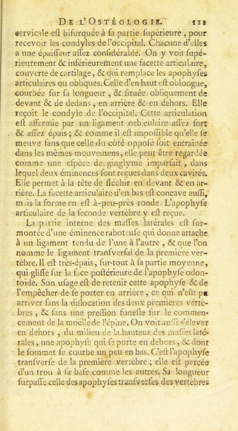 «ervic^le eft bifurquée à fa partie fiipérieure , pour recevoir les condyles de l’occipital. Chacune d’e-lles a une épaiffeiir alTez confidérable. On y volt fupé- rieiirement & inférieurement une facette articulaire, couverte de cartilage, & qui remplace les apophyfes articulaires ou obliques. Celle d’en haut cft oblongue, courbée fur fa longueur , & fituée obliquement de devant & de dedans, en arrière & en dehors. Elle reçoit le condyle de l’occipital. Cette articulation eft aftérmie par un ligament orb'.culaire aftez fort & aiTez épais ; comme il eft impoftible qu’elle fe meuve fans que celle du côté oppofé folt entraînée dans les mêmes mouvemens,elle peut être regardée comme une efpèce de ginglyme imparfait , dans lequel deux éminences font reçues dans deux cavités. Ede permet à la tête de fléchir en devant 6c en ar- rière. La facette articulaire d’en bas eft concave auftî, m lis la forme en eft à-peu-près ronde L’apophyfe articulaire de la fécondé vertèbre y eft reçue. La p:'U'tie interne des maftes latérales eft fur- montée d’une éminence raboteufe qui donne attache à un ligament tendu de Tune à l’autre , & que l’on nomme le ligament tranfverfal de la première ver- tèbre. 11 eft très-épais, fur-tout à fa partie moyenne, qui gliffe fur la Cce poftérieure de l’apophyfe odon- toïde. Son ufage eft de retenir cette apophyfe & de l’empêcher de fe porter en arrière , ce qui n’eût p« arriver fans la diflocation des deux premières vertè- bres , 6c fans une preftion funefte liir le commen- cement de la moelle de l’épine. On voit aiuTi s’élever en dehors , du milieu de la hauteur des maftes laté- rales , une apophyfe qui fe porte en dehors, 6c dont le fornmet fe courbe un peu en bas. C’eftrapophyfe tranfverfe de la première vertèbre ; elle eft percée d’un trou à fa bafe comme les autres. Sa longueur furpaffc celle desapophyfes triinfverüs des vertèbres