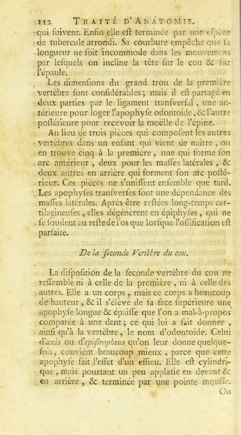 qui fuivent. Enfin elle eft terminée par une efpè^'e de tubercule arrondi. Sa courbure empêche que ia longueur ne foit incommode dans les mouvemens par lefquels on incline la tête fur le cou Ôc far l’épaule. Les dimenfions du grand trou de la première vertèbre font confidérables ; mais il eft partagé en deux parties par le ligament tranfverfal, une an- térieure pour loger l’apophyfe odontoïde,& l’autre pofîéiieure pour recevoir la moèlle d e l’épine. Au lieu de trois pièces qui compofent les autres vertèbres dans un enfant qui vient de naître , on en trouve cinq à la première, une qui forme fon arc antérieur , deux pour les maffes latérales , & deux autres en arrière qui forment fon arc pollé- rieur. Ces pièces ne s’uniflent enfemble que tard. . Les apophyfes tranfverfes font une dépendance des maffes latérales. Après être reftées long-temps car- tllaglneufes , elles dégénèrent en épiphyfes , qui ne . fe fondent au reftedel’os que lorfque l’oEification eft parfaite. Z)e la fécondé Veràhre du cou. La difpofitlon de la fécondé vertèbre du cou ne rellembîe ni à celle de la première , ni à celle des autres. Elle a un corps , mais ce corps a beaucoup de hauteur , &: il s’élève de l'a face fupérieure une apophyfe longue & épaifte que l’on a mal-à-propos comparée à une dent ; ce qui lui a fait donner , ainfi qu’à la vertèbre, le nom d’odontoïde. Celui didxis ou cŸcpifropkeus qu’on leur donne quelque- fois, convient beaucoup mieux , parce que cette apophyfe fait l’effet d’un eftieu. Elle eft cylindri- que , mais pourtant un peu applatie en devant & en arrière , & terminée par une pointe mci’.fte. On