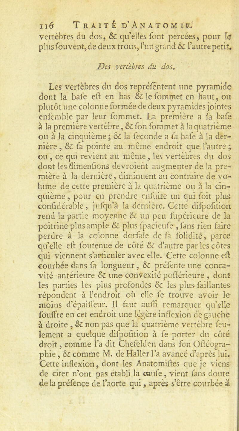 vertèbres du dos, & qu’elles font percées, pour h plus fou vent, de deux trous, l’un grand & l’autre petit, JDes venlbres du dos. Les vertèbres du dos reprélentent une pyramide dont la bafe eft en bas & le fommet en haut, ou plutôt une colonne formée de deux pyramides jointes enfemble par leur fommet. La première a fa bafe à la première vertèbre, & fon fommet à la quatrième ou à la cinquième ; & la fécondé a fa bafe à la der- nière , & fa pointe au même endroit que l’autre ; ou, ce qui revient au même, les vertèbres du dos dont les dimenficns elevroient augmenter de la pre- mière à la dernière, diminuent au contraire de vo- lume de cette première à la quatrième ou à la cin- quième , pour en prendre enfuite un qui foit plius confidérable, jiifqu’à la dernière. Cette difpofition rend la partie moyenne & un peu fupérieure de la poitrine plus ample & plus fpacieufe , fans rien faire perdre à la colonne dorfàle de fa folidité, parce qu’elle cft foutenue de côté ôc d’autre par les côtes qui viennent s’articuler avec elle. Cette colonne efl courbée dans fa longueur, & préfente une conca- vité antérieure & une- convexité pcflérieure , dont les parties les plus profondes & les plus faillantes répondent à l’endroit oii elle fe trouve avoir le moins d’épaiflèur. Il faut auffi remarquer qu’elle fouffre en cet endroit une légère inflexion de gauche à droite , & non pas que la quatrième vertèbre feu- lement a quelque difpofition à fe porter du côté droit, comme l’a dit Chefelden dans fon Ofléogra- phie, & comme M. de Haller l’a avancé d’après lui. Cette inflexion, dont les Anatomlfles que je viens de citer n’ont pas établi la caufe, vient fans doute de la préfence de l’aorte qui, après s’être courbée ü