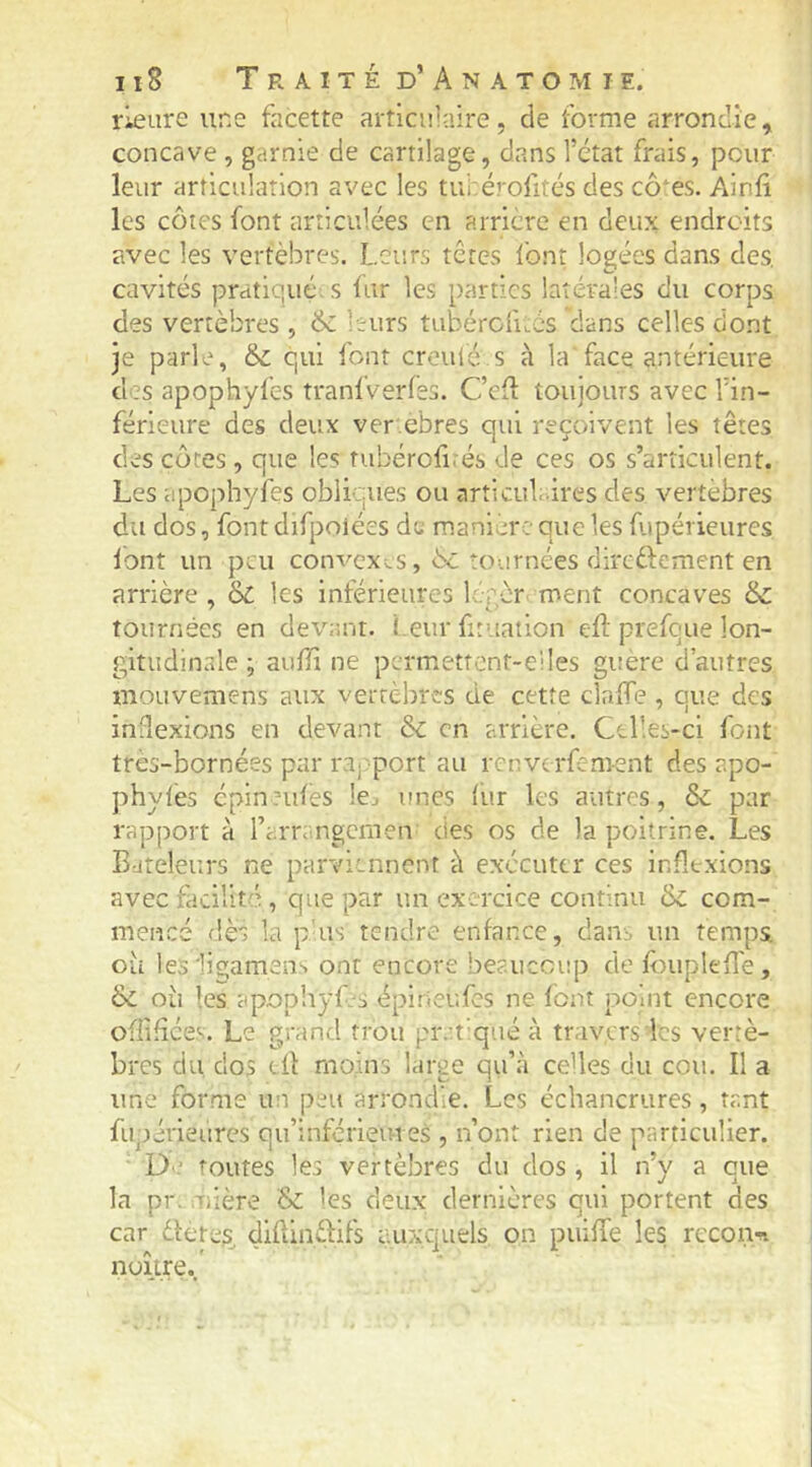 rleure une facette articulaire, de forme arrondie, concave , garnie de cartilage, dans l’état frais, peur leur articulation avec les tuhérofités des cô‘es. Ainfi les côtes font articulées en arrière en deux endroits avec les vertèbres. Leurs têtes Ibnt logées dans des. cavités pratiqué, s iur les parties latérales du corps des vertèbres , & leurs tubérofùcs dans celles dont je parle, &; qui font croulé s à la face antérieure des apophyfes tranlVerfes. Cefl toujours avec l’in- férieure des deux ver ebres qui reçoivent les têtes des côtes, que les tubërofi.és de ces os s’articulent. Les apophyfes obliques ou articub ires des vertèbres du dos, font difpoiées de manière que les f.ipérieures lont un peu convexes, 6c tournées direftement en arrière , & les inférieures lorèr ment concaves & tournées en devr.nr. l eur fituatlon efl: prefeue lon- gitudinale ; auili ne permettcnt-eiles guere d’autres mouvemens aux vertèbres de cette claffè , que des indexions en devant 60 en arrière. Celles-ci font tres-bornées par ra. port au renverfement des apo- phyfes épin tules Icj unes lur les autres, & par rapport à l’arrangcmen des os de la poitrine. Les Bateleurs ne parviennent à exécuter ces inflexions avec facilité, que par un exercice continu & com- meiîcé dès la p us tendre enfance, dans un temps oii lesligamens ont encore beaucoup de fouplefl'e, ôc où les apophyC-s épirieufes ne font point encore offifice.v. Le grand trou prrt’qué à trav.crs les vertè- bres du, dos eÜ moins large qu’à celles du cou. Il a une* forme un peu arrondie. Les échancrures, tant fiipérieiires qu’inférieuies , n’ont rien de particulier. D * toutes les vertèbres du dos , il n’y a que la pr. Tiière & les deux dernières qui portent des car detes diftindifs auxcjuels on puifTe les rccoiin noître.'