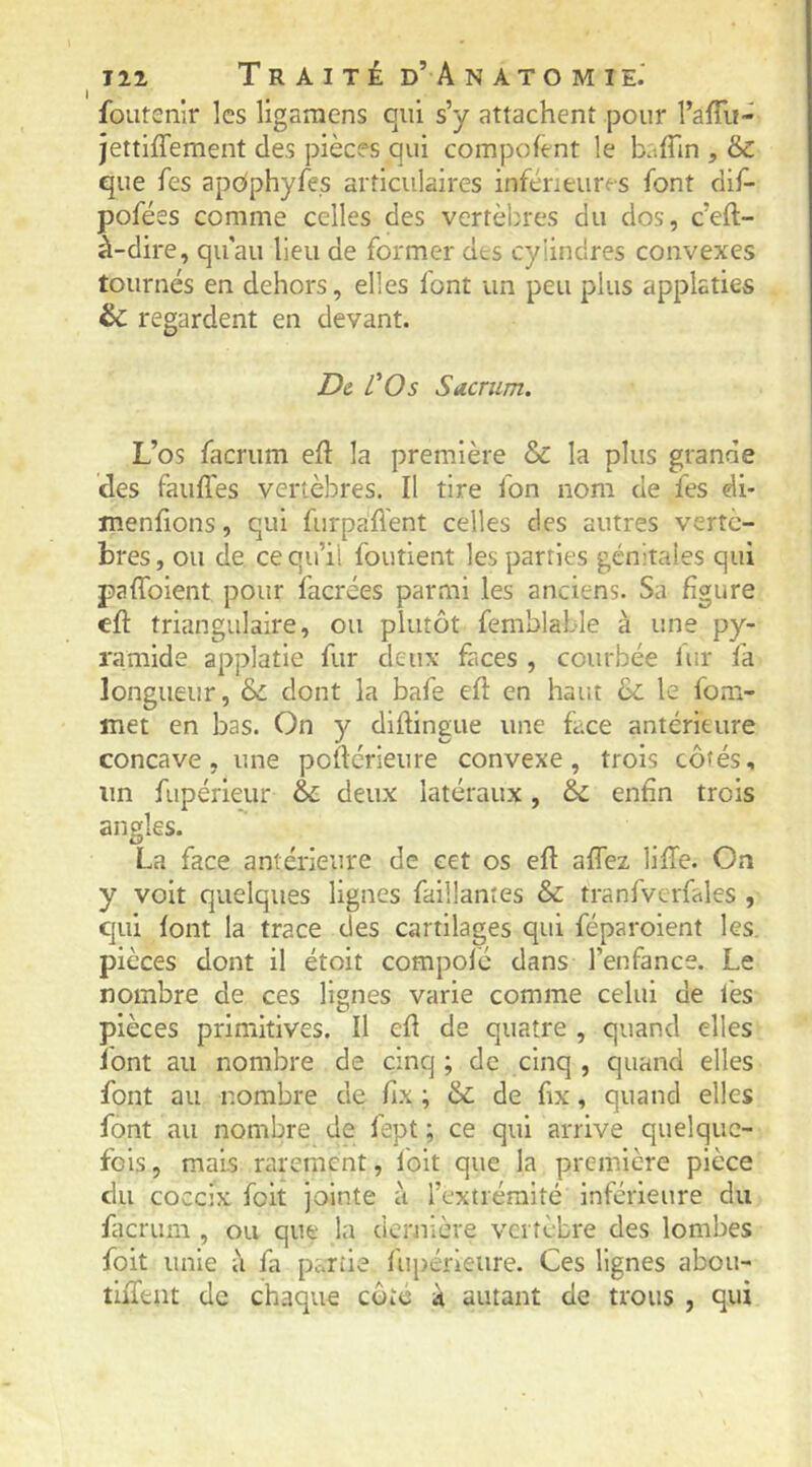 I foutenir les ligamens qui s’y attachent pour l’afli!- jettiffement des pièces qui compohnt le baffin , & que fes apdphyfes articulaires inférieures font dif- pofées comme celles des vertèbres du dos, c’eft- à-dire, qu'au lieu de former des cylindres convexes tournés en dehors, elles font un peu plus applaties & regardent en devant. D& l'Os Sacrum. L’os facrum eft la première & la plus grande des fauffes vertèbres. Il tire fon nom de fes di- ïnenfions, qui furpaflent celles des autres vertè- bres, ou de ce qu’il foutient les parties génitales qui palToient pour facrées parmi les anciens. Sa figure cft triangulaire, ou plutôt femblable à une py- ramide applatie fur deux faces , courbée iur fa longueur, & dont la bafe cil en haut 6c le fom- met en bas. On y dihingue une face antérieure concave, une poftérieure convexe, trois côtés, un fupérieur & deux latéraux, 6c enfin trois angles. O La face antérieure de cet os eft affez lifTe. On y voit quelques lignes faillantes 6c tranfverfales , qui font la trace des cartilages qui féparoient les, pièces dont il étoit compolé dans l’enfance. Le nombre de ces lignes varie comme celui de fes pièces primitives. Il efl de quatre , quand elles font au nombre de cinq ; de cinq , quand elles font au nombre de fix ; 6c de fix, quand elles font au nombre de fept ; ce qui arrive quelque- fois, mais rarement, folt que la première pièce du coceix foit jointe à l’extrémité inférieure du ficrum , ou que la dernière vertèbre des lombes foit unie à fa partie fupérleure. Ces lignes aboii- tiiTtnt de chaque côte à autant de trous , qui