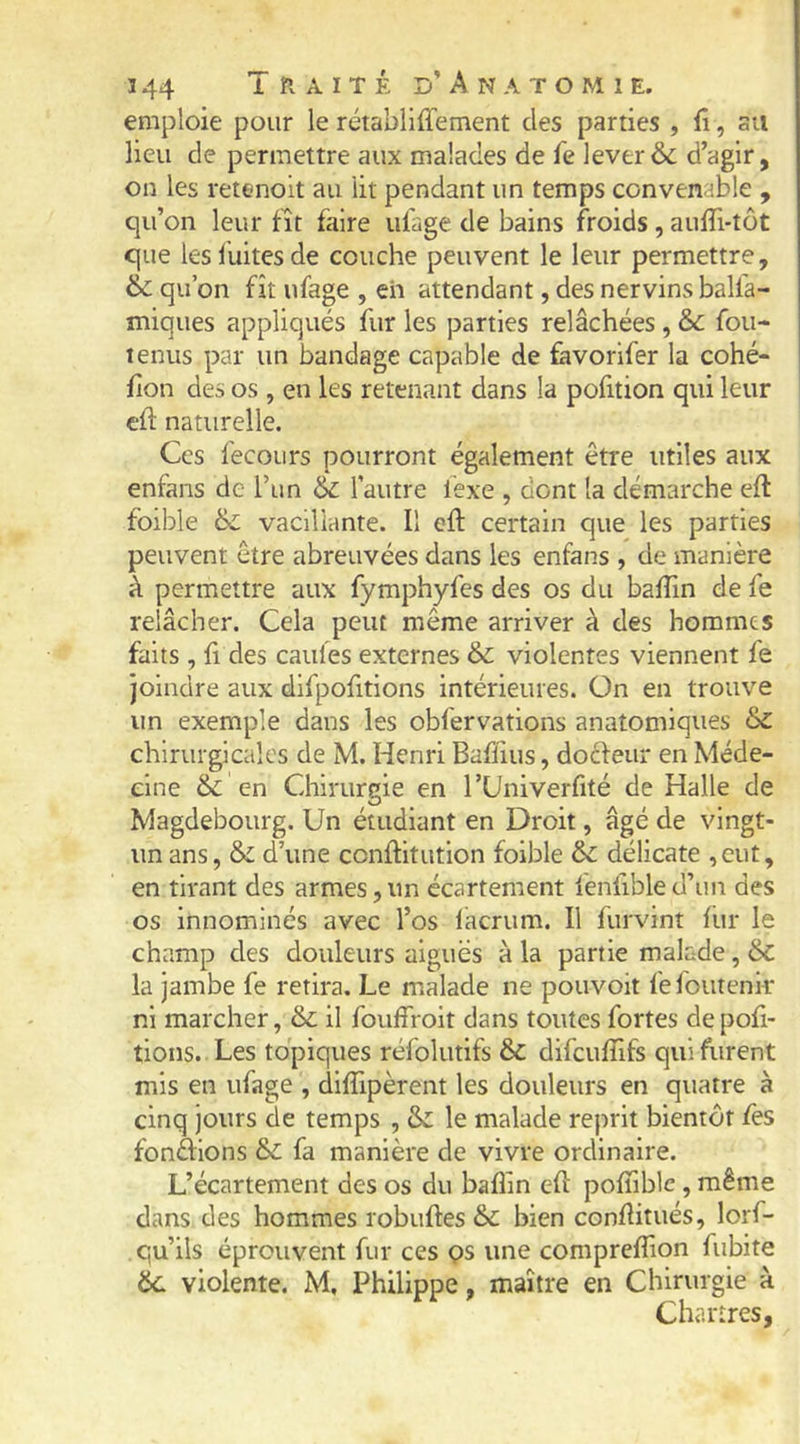 emploie pour le rétabliffement des parties , fi, su lieu de permettre aux malades de fe lever & d’agir, on les retenoit au lit pendant un temps convenable , qu’on leur fît faire ufage de bains froids, aufTi-tôt que les fuites de couche peuvent le leur permettre, & qu’on fit ufage , eh attendant, des nervinsbalfa- miques appliqués fur les parties relâchées, & fou- lenus par un bandage capable de favorifer la cohé- fion des os , en les retenant dans la pofition qui leur efl naturelle. Ces fecoLirs pourront également être utiles aux enfans de l’un & l’autre fexe , dont la démarche efl foible 6c vacillante. Il efl: certain que les parties peuvent être abreuvées dans les enfans , de manière à permettre aux fymphyfes des os du baffin de fe relâcher. Cela peut même arriver à des hommes faits , fl des cailles externes & violentes viennent fe joindre aux dlfpofitions intérieures. On en trouve un exemple dans les obfervations anatomiques 6c chirurgicales de M. Henri Baffius, doéfeur en Méde- cine 6c en Chirurgie en l’Univerfité de Halle de Magdebourg. Un étudiant en Droit, âgé de vingt- un ans, 6c d’une conftitution foible 6c délicate ,cut, en tirant des armes,un écartement fenfibled’un des os innominés avec l’os lacrum. Il furvint fur le champ des douleurs aiguës à la partie malade, 6c la jambe fe retira. Le malade ne pouvoir lëfoutenk ni marcher, 6c il fouffroit dans toutes fortes de pofi- tions. Les topiques réfolutifs 6c difeuffifs qui furent mis en ufage , diffipèrent les douleurs en quatre à cinq jours de temps , 6c le malade reprit bientôt fes fondions 6c fa manière de vivre ordinaire. L’écartement des os du baflin efl pofTible, même dans des hommes robufles & bien conflitués, lorf- qu’ils éprouvent fur ces çs une comprefîion fubite 6c violente. M, Philippe, maître en Chirurgie à Chartres,