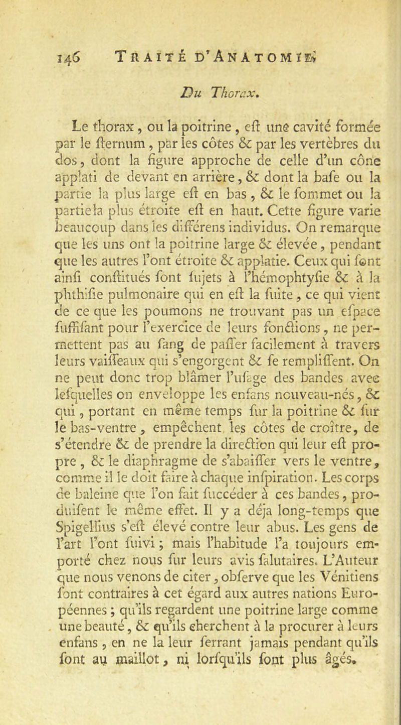 Du Thorax, Le thorax, ou la poitrine , cft une cavité formée par le fternum , par les côtes & par les vertèbres du dos, dont la figure approche de celle d’un cône applati de devant en arrière, & dont la bafe ou la partie la plus large eft en bas , & le fommet ou la partie la plus étroite ed en haut. Cette figure varie beaucoup dans les dilïcrens individus. On remarque que les uns ont la poitrine large & élevée, pendant que les autres l’ont étroite & applatie. Ceux qui font ainfi conftiîués font lujets à l’hémophtyfie &: à la phthifie pulmonaire qui en eft la fuite, ce qui vient de ce que les poumons ne trouvant pas un efpace fuiiifant pour l’exercice de leurs fondions, ne per- mettent pas au fang de pafter facilement à travers leurs vaiffeaux qui s’engorgent & fe rempliflent. On ne peut donc trop blâmer l’uflge des bandes avec lesquelles on enveloppe les enfans nouveau-nés, ôc qui, portant en même temps fur la poitrine & fur le bas-ventre , empêchent, les côtes de croître, de s’étendre & de prendre la diredicn qui leur eft pro- pre , & le diaphragme de s’abaifter vers le ventre, comme il le doit faire à chaque infpiration. Les corps de baleine que l’on fait fuccéder à ces bandes, pro- duifent le même effet. Il y a déjà long-temps que Spigellius s’eft élevé contre leur abus. Les gens de l’art l’ont fuivi ; mais l’habitude l’a toujours em- porté chez nous fur leurs avis falutaires. L’Auteur que nous venons de citer, obferve que les Vénitiens font contraires à cet égard aux autres nations Euro- péennes ; qu’ils regardent une poitrine large comme une beauté, 6c qu’ils cherchent â la procurer à leurs enfans , en ne la leur ferrant jamais pendant qu’ils font au maillot, ni lorfqu’ils font plus âgés.