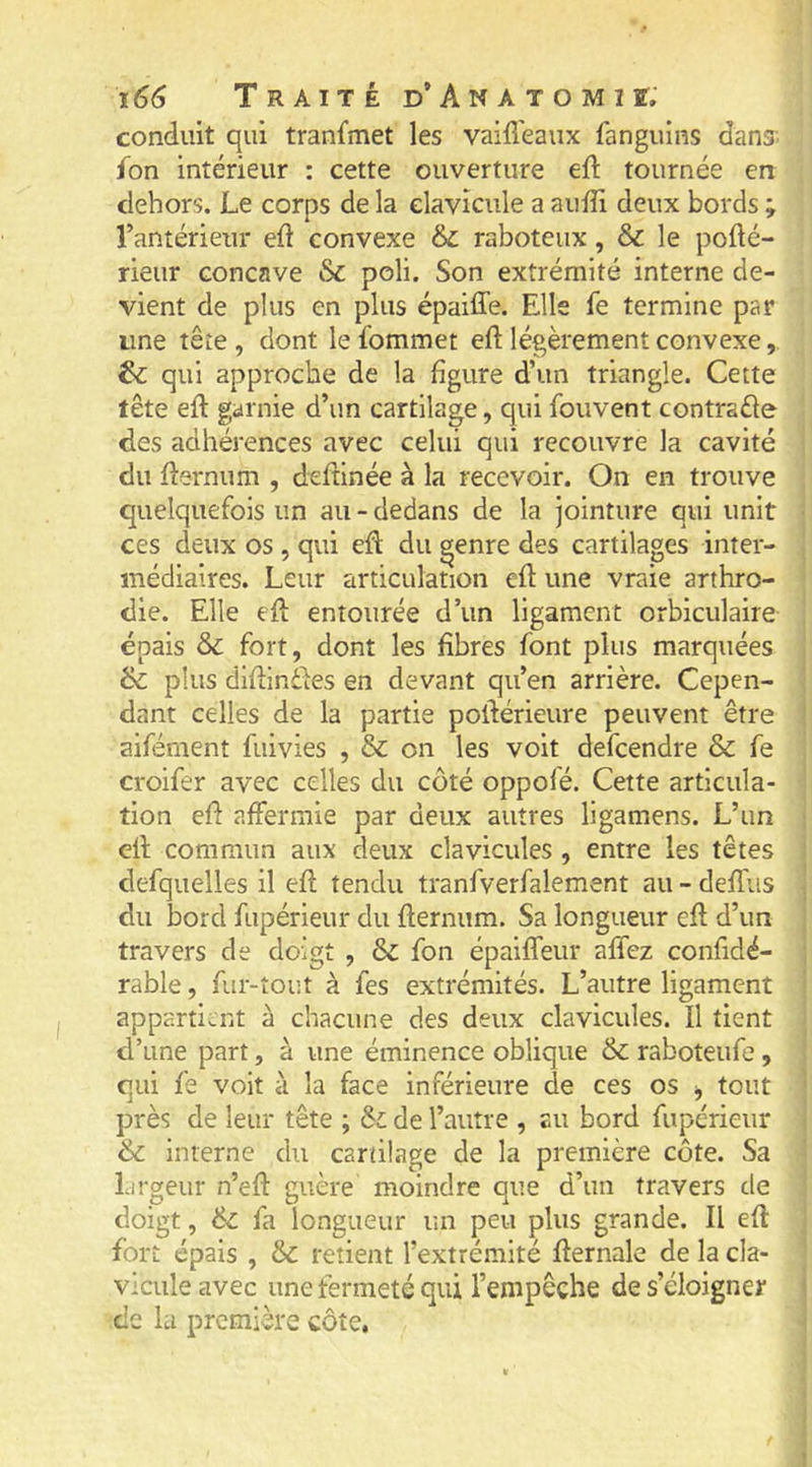 conduit qui tranfmet les vaid'eaux ianguins dans. {on intérieur : cette ouverture eft tournée en dehors. Le corps de la clavicule a auffi deux bords ; l’antérieur ed convexe & raboteux, & le pofté- rieur concave Sc poli. Son extrémité interne de- vient de plus en plus épaiffe. Elle fe termine par une tête , dont le fommet eft légèrement convexe, & qui approche de la figure d’un triangle. Cette tête eft garnie d’un cartilage, qui fouvent contrade des adhérences avec celui qui recouvre la cavité du fternum , deftinée à la recevoir. On en trouve quelquefois un au - dedans de la jointure qui unit ces deux os , qui eft du genre des cartilages inter- médiaires. Leur articulation eft une vraie arthro- die. Elle eft entourée d’un ligament orbiculaire épais & fort, dont les fibres font plus marquées & plus diftindles en devant qu’en arrière. Cepen- dant celles de la partie poftérieure peuvent être aiférnent fuivies , & on les voit defeendre & fe croifer avec celles du côté oppofé. Cette articula- tion eft affermie par deux autres ligamens. L’un eft commun aux deux clavicules, entre les têtes defquelles il eft tendu tranfverfalement au - deffus du bord fupérieur du fternum. Sa longueur eft d’un travers de doigt , & fon épaiffeur affez confidé- rable, fur-tout à fes extrémités. L’autre ligament appartient à chacune des deux clavicules. Il tient d’une part, à une éminence oblique & raboteufe, qui fe voit à la face inférieure de ces os j tout près de leur tête ; & de l’autre , au bord fupérieur & interne du cartilage de la première côte. Sa Lirgeur n’eft guère moindre que d’un travers de doigt, fa longueur un peu plus grande. Il eft fort épais , Sc retient l’extrémité fternale de la cla- vicule avec une fermeté qui l’empêche de s’éloigner de la première côte.