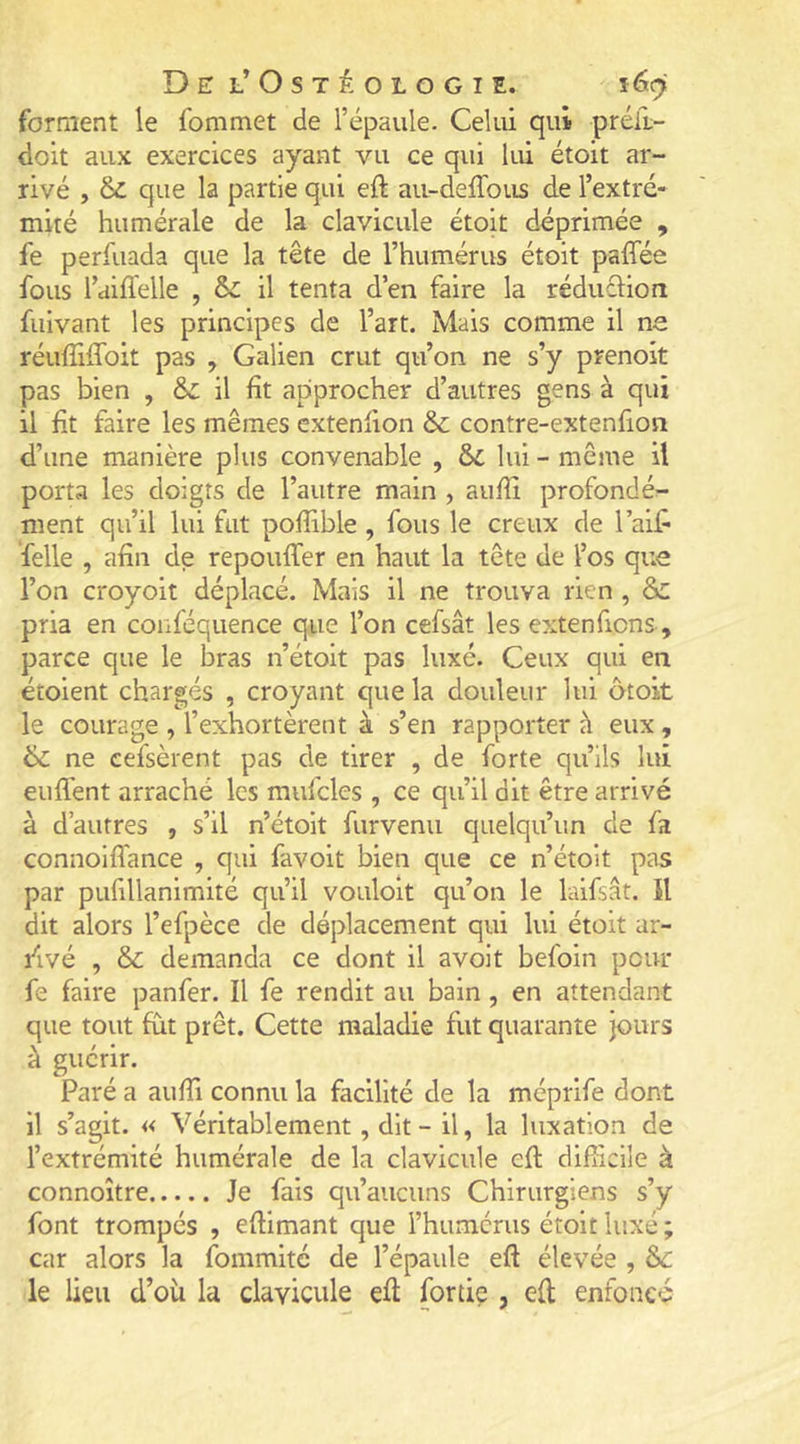 forment le fommet de l’épaule. Celui qui préil- doit aux exercices ayant vu ce qui lui étoit ar- rivé , & que la partie qui eft au-deffous de l’extré- mité humérale de la clavicule étoit déprimée , fe perfuada que la tête de l’humérus étoit paffée fous l’ailïelle , & il tenta d’en faire la réduclion fuivant les principes de l’art. Mais comme il ne réuffiffoit pas , Galien crut qu’on ne s’y prenoit pas bien , & il fît approcher d’autres gens à qui il fît faire les mêmes extenfion & contre-extenfion d’une manière plus convenable , ôi lui - même il porta les doigts de l’autre main , aufîî profonde^ ment qu’il lui fut pofîible , fous le creux de l’aif^ felle , afin de repouffer en haut la tête de l’os que l’on croyoit déplacé. Mais il ne trouva rien , & pria en conféquence que l’on cefsât les exten fions, parce que le bras n’étoit pas luxé. Ceux qui en étoient chargés , croyant que la douleur lui atoit le courage , l’exhortèrent à s’en rapporter à eux, & ne cefsèrent pas de tirer , de forte qu’ils lui enflent arraché les mufcles , ce qu’il dit être arrivé à d’autres , s’il n’étoit furvenu quelqu’un de fa connoiflance , qui favoit bien que ce n’étoit pas par pufillanimité qu’il vouloit qu’on le laifsât. Il dit alors l’efpèce de déplacement qui lui étoit ar- rivé , & demanda ce dont il avoit befoin pour fe faire panfer. Il fe rendit au bain , en attendant que tout fut prêt. Cette maladie fut quarante jours à guérir. Paré a aufli connu la facilité de la méprife dont il s’agit. « Véritablement, dit - il, la luxation de l’extrémité humérale de la clavicule efl: diflicile à connoître Je fais qu’aucuns Chirurgiens s’y font trompés , eftimant que l’humcrus étoit luxé ; car alors la fommité de l’épaule efl élevée , &c le lieu d’où la clavicule efl fortiç , efl enfoncé