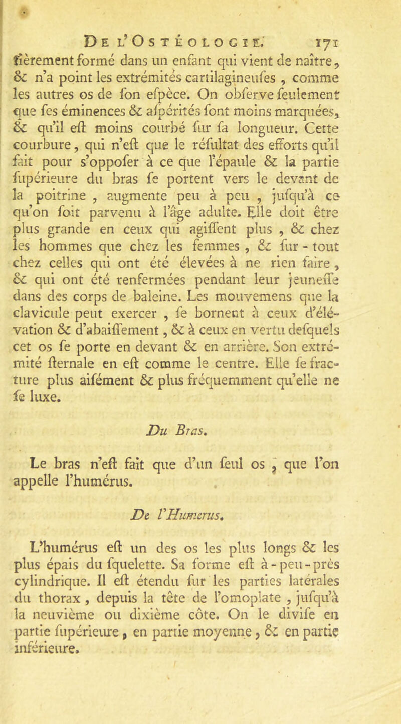 fièrement formé dans un enfant qui vient de naître, &: n’a point les extrémités cariilagineufes , comme les autres os de fon efpèce. On obferve feulement que fes éminences & a/pérkés font moins marquées, & qu’il eft moins courbé fur fa longueur. Cette courbure, qui n’eft que le réfultat des efforts qu’il fait pour s’oppofer à ce que l’épaule & la partie flipérieure du bras fe portent vers le devant de la poitrine , augmente peu à peu , jufqu’à ce- qu’on foit parvenu à l’âge adulte, ^ille doit être plus grande en ceux qui agiffent plus , & chez les hommes que chez les femmes , & fur - tout chez celles qui ont été élevées à ne rien faire, &c qui ont été renfermées pendant leur jeuneiTe dans des corps de baleine. Les mouvemens que la clavicule peut exercer , fe bornent à ceux d’élé- vation & d’abaiffement, 6c à ceux en vertu defquels cet os fe porte en devant & en arrière. Son extré- mité fternale en eft comme le centre. Elle fe frac- ture plus aifément 6c plus fréquemment quelle ne fe luxe. Du Brus, Le bras n’eff fait que d’un fèul os ^ que l’on appelle l’humérus. De VHumérus, L’humérus eft un des os les plus longs & les plus épais du fquelette. Sa forme eft à - peu - près cylindrique. Il eft étendu fur les parties latérales du thorax, depuis la tête de l’omoplate , jufqu’à la neuvième ou dixième côte. On le divife en partie fupérieure, en partie moyenne, & en partie inférieure.