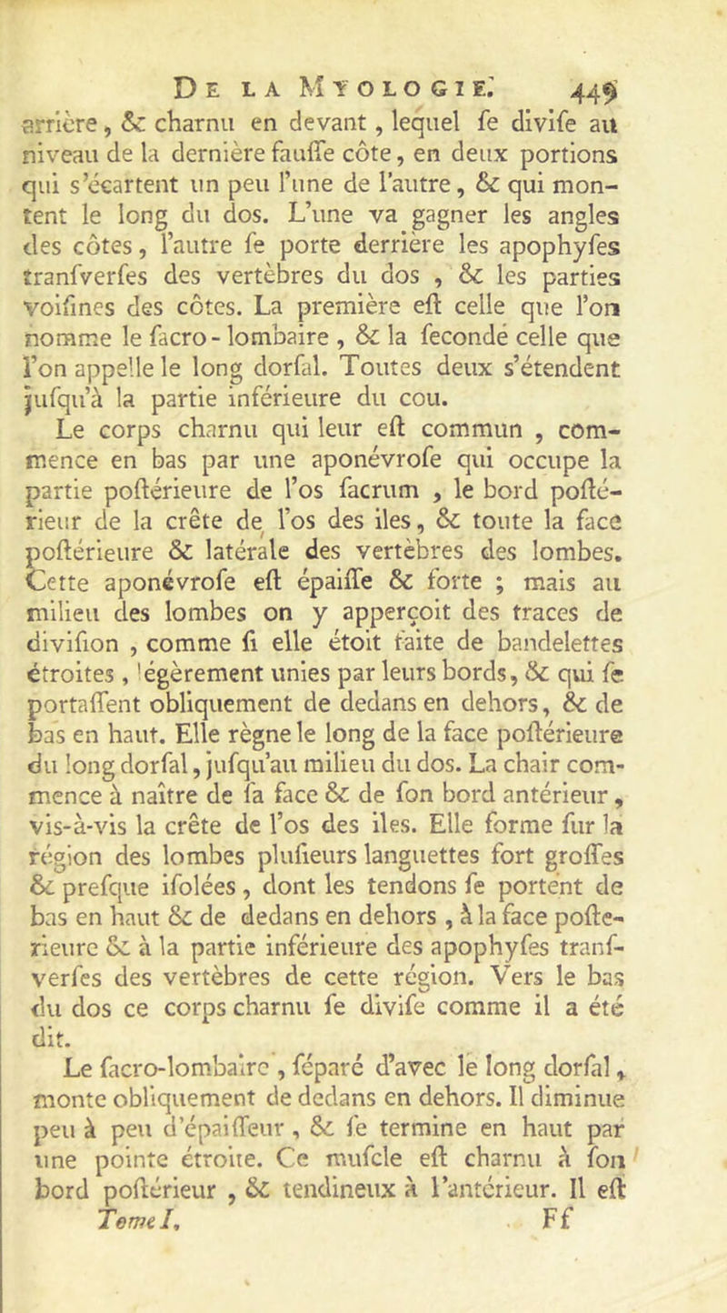 îîrricre, & charnu en devant, lequel fe divife au niveau de la dernière fauffe côte, en deux portions qui s’écartent un peu l’une de l’autre, & qui mon- tent le long du dos. L’une va gagner les angles des côtes, l’autre fe porte derrière les apophyfes tranfverfes des vertèbres du dos , & les parties voifmes des côtes. La première eft celle que l’on nomme le facro- lombaire , & la fécondé celle que l’on appelle le long dorfal. Toutes deux s’étendent jufqu’à la partie inférieure du cou. Le corps charnu qui leur eft commun , com- mence en bas par une aponévrofe qui occupe la partie poftérieure de l’os facrum , le bord pofté- rieur de la crête de l’os des iles, & toute la face poftérieure & latérale des vertèbres des lombes. Cette aponévrofe eft épaiffe & forte ; mais au milieu des lombes on y apperçoit des traces de divifion , comme fi elle étoit faite de bandelettes étroites , légèrement unies par leurs bords, & qui fe portaftTent obliquement de dedans en dehors, & de bas en haut. Elle règne le long de la face poftérieure du long dorfal, jufqu’au milieu du dos. La chair com- mence à naître de fa face & de fon bord antérieur, vis-à-vis la crête de l’os des iles. Elle forme fur la région des lombes plufteurs languettes fort groftfes & prefque ifolées , dont les tendons fe portent de bas en haut & de dedans en dehors , à la face pofte- rieurc & à la partie inférieure des apophyfes tranf- verfes des vertèbres de cette région. Vers le bas <îu dos ce corps charnu fe divife comme il a été dit. Le facro-lom.bairc , féparé d’avec le long dorfal , monte obliquement de dedans en dehors. Il diminue peu à peu d’épailTeur , fe termine en haut par une pointe étroite. Ce mufcle eft: charnu à fou bord poftérieur , & tendineux à l’antérieur. Il eft TemeL Ff