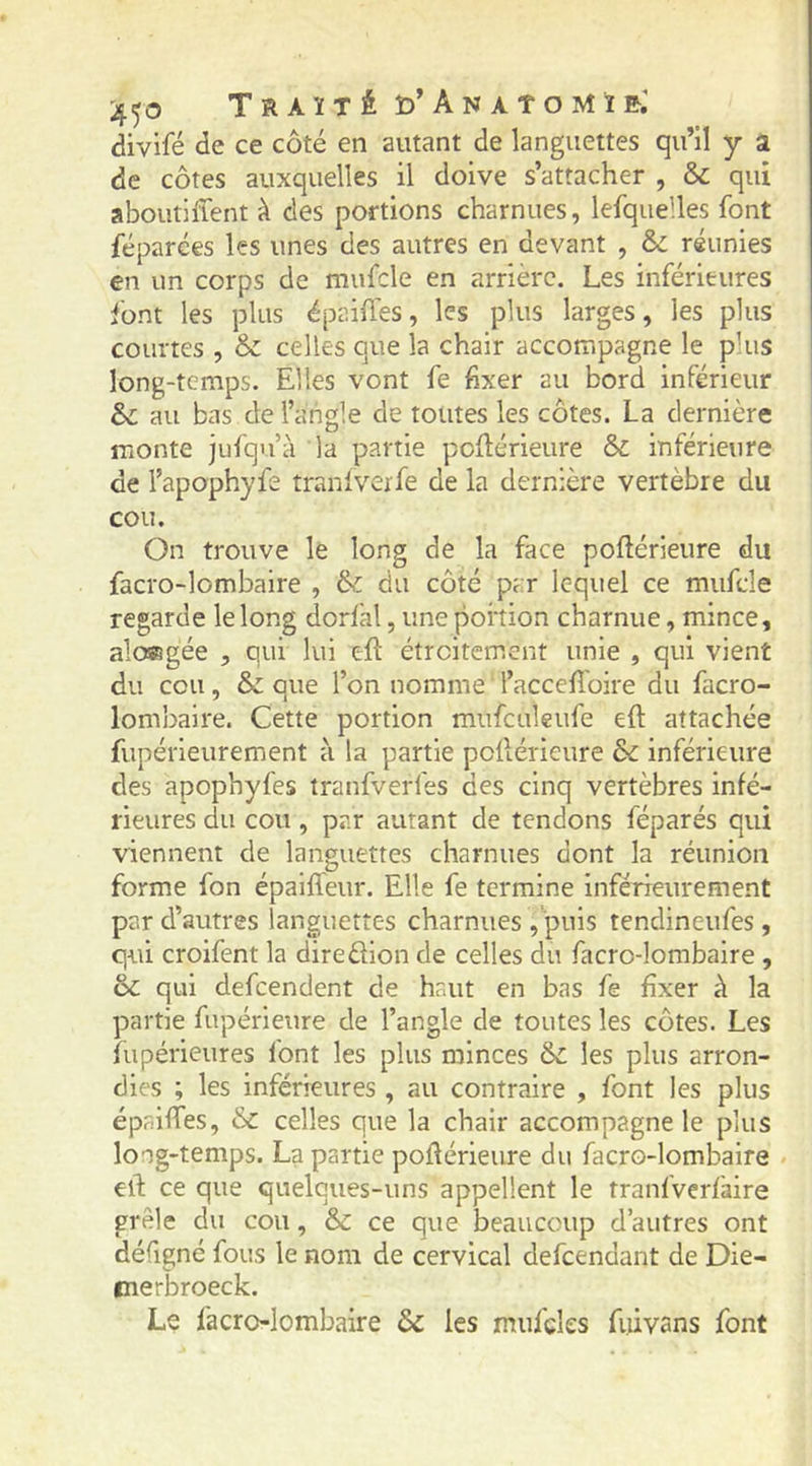 '4’)0 Traïté Îd’AnàTOMîR divifé de ce côté en autant de languettes qu’il y a de côtes auxquelles il doive s’attacher , & qui aboutiffent à des portions charnues, lefquelles font réparées les unes des autres en devant , & réunies en un corps de mufcle en arrière. Les inférieures font les plus épaiûes, les plus larges, les plus courtes , & celles que la chair accompagne le plus long-temps. Elles vont fe fixer au bord inférieur 8c au bas de l’angle de toutes les côtes. La dernière monte jufqu’à la partie pofiérieure 8c inférieure de l’apophyfe traniveife de la dernière vertèbre du cou. On trouve le long de la face poftérieure du facro-lombaire , 8c du côté par lequel ce mufde regarde le long dorfal, une portion charnue, mince, aloffigée , qui lui efî: étroitement unie , qui vient du cou, 8c que l’on nomme l’accefi'oire du facro- lombaire. Cette portion mufculeufe eft attachée fupérleurement à la partie pollérieure 8c inférieure des apophyfes tranfverfes ces cinq vertèbres infé- rieures du cou, par autant de tendons féparés qui viennent de languettes charnues dont la réunion forme fon épalffeur. Elle fe termine inférieurement par d’autres languettes charnues, puis tendineufes, qui croifent la diredion de celles du facro-lombaire , 8c qui defeendent de haut en bas fe fixer à la partie fupérleure de l’angle de toutes les côtes. Les fupérieures font les plus minces 8c les plus arron- dies ; les inférieures , au contraire , font les plus épaiffes, 8c celles que la chair accompagne le plus long-temps. La partie pofiérieure du facro-lombaire ell: ce que quelques-uns appellent le tranfverfaire grêle du cou, 8c ce que beaucoup d’autres ont défigné fous le nom de cervical defeendant de Die- merbroeck. Le facro-lombaire 8c les mufcles fiiivans font