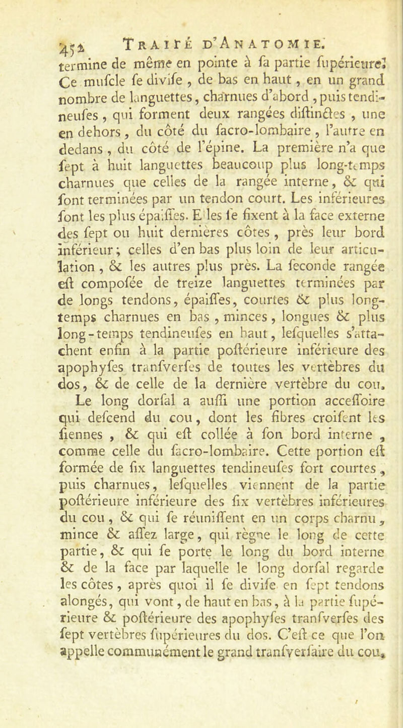 '45^ TRAirjÉ d’Anatomie. termine de même en pointe à fa partie fiipérieiireî Ce mufcle fe divife , de bas en haut, en un grand nombre de languettes, charnues d’abord , puis tcndi- neufes , qui forment deux rangées dlftinftes , une en dehors , du côté du facro-Iombaire , l’autre en dedans , du côté de l’épine. La première n’a que fept à huit languettes beaucoup plus long-temps charnues que celles de la rangée interne, qui font terminées par un tendon court. Les inférieures font les plus épalffes. E les fe fixent à la face externe des fept ou huit dernières côtes , près leur bord inférieur; celles d’en bas plus loin de leur articu- lation , & les autres plus près. La fécondé rangée eft compofée de treize languettes terminées par de longs tendons, épalffes, courtes 6c plus long- temps charnues en bas , minces , longues 6c plus long-temps tendineufes en haut, lefquelles s’atta- chent enfin à la partie poftérieure inférieure des apophyfes tranfverfes de toutes les vertèbres du dos, éc de celle de la dernière vertèbre du cou. Le long dorfal a aufii une portion acceffoire qui defeend du cou, dont les fibres croifent ks fiennes , & qui eft collée à fon bord interne , comme celle du facro-Iombaire. Cette portion efl formée de fix languettes tendineufes fort courtes , puis charnues, lefquelles viennent de la partie poftérieure inférieure des fix vertèbres Inférieures du cou , 6c qui fe réuniffent en un corps charnu, mince 6c affez large, qui règne le long de cette partie, 6c qui fe porte le long du bord interne 6c de la face par laquelle le long dorfal regarde les côtes, après quoi il fe divife en fept tendons alongés, qui vont, de haut en bas, à la partie fupé- rieure 6c poftérieure des apophyfes tranfverfes des fept vertèbres fupérieures du dos. C’eft ce que l’on appelle commuaément le grand tranfveifaire du cou*