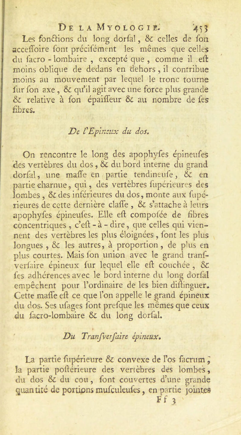 Les fondions du long dorfal, & celles de fon acceffoire font précifément les mêmes que celles du facro - lombaire , excepté que , comme il .efl: moins oblique de dedans en dehors , il contribue moins au mouvement par lequel le tronc tourne fur fon axe , & qu’il agit avec une force plus grande & relative à fon épaiffeur & au nombre de fes fibres. De L'Epînzux du dos. On rencontre le long des apophyfes épineufes des vertèbres du dos, &; du bord interne du grand dorfal, une maffe en partie tendineiife, &: en partie charnue, qui, des vertèbres fupérieures des lombes , & des inférieures du dos, monte aux fupé- rieures de cette dernière claffe , &: s’attache à leurs apophyfes épineufes. Elle efl compofée de fibres concentriques , c’efl - à - dire, que celles qui vien- nent des vertèbres les plus éloignées , font les plus longues , & les autres, à proportion, de plus en plus courtes. Mais fon union avec le grand tranf- verfaire épineux fur lequel elle efl: couchée , & fes adhérences avec le bord interne du long dorfal empêchent pour l’ordinaire de les bien difîinguer. Cette maffe efl ce que l’on appelle le grand épineux du dos. Ses ufages font prefque les mêmes que ceux du facro-lombaire & du long dorfal. ' Du Tranfvcrfaire épineux, La partie fupérieure & convexe de l’os facriim ^ la partie poflérieure des vertèbres des lombes, du dos & du cou , font couvertes d’une grande quantité de portions mufculeufes, en partie jointes