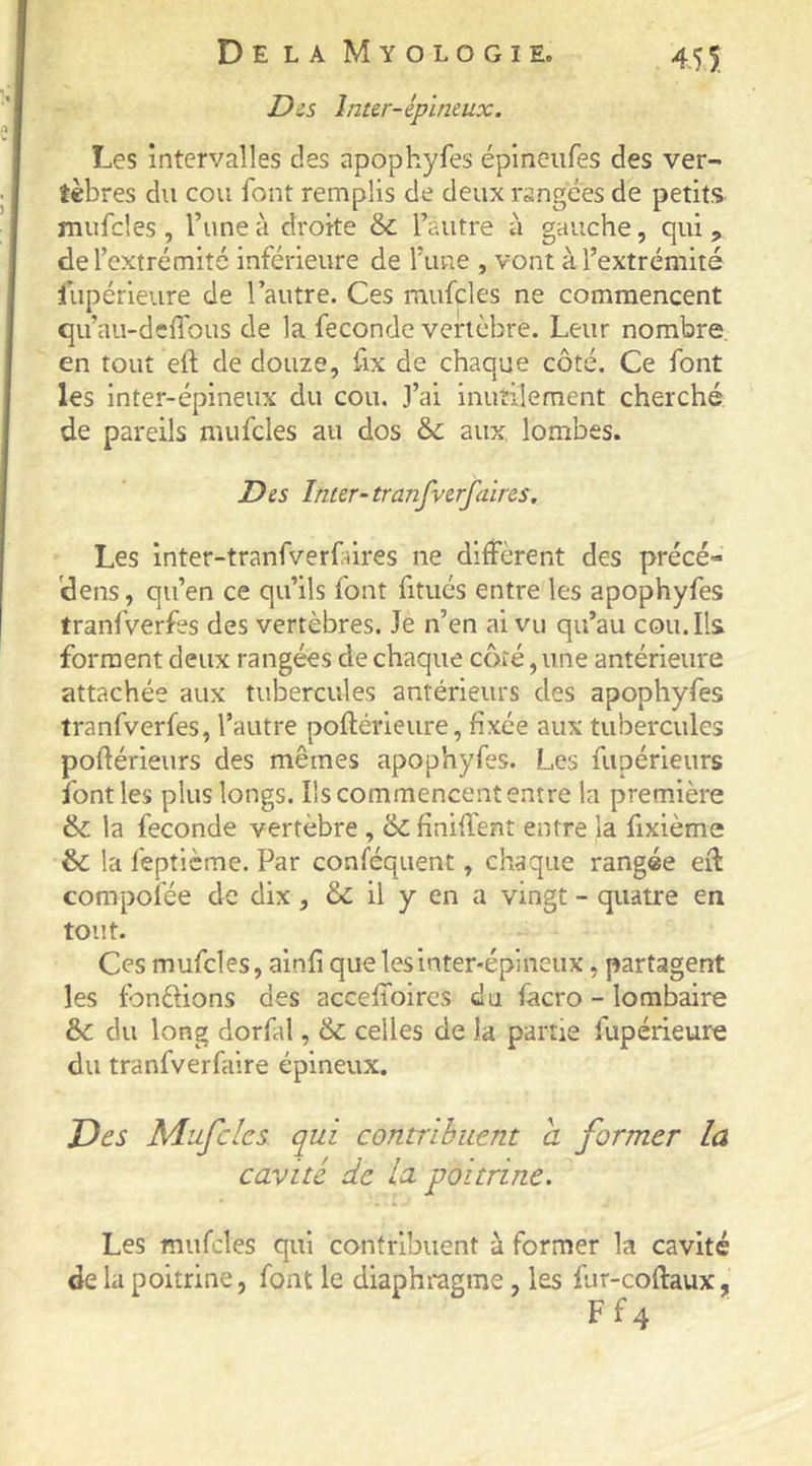 Dis Inter-épineux. Les intervalles des apophyfes épineiifes des ver- tèbres du cou font remplis de deux rangées de petit.s mufcles , l’une à droite & l’autre à gauche, qui , de l’extrémité inférieure de l’une , vont à l’extrémité lupérieure de l’autre. Ces mufcles ne commencent qu’au-deffous de la fécondé vertèbre. Leur nombre, en tout eft de douze, fix de chaque côté. Ce font les inter-épineux du cou. J’ai inutilement cherché de pareils mufcles au dos & aux. lombes. Des Inter-trmifverfaires. Les inter-tranfverfûres ne diffèrent des précé- 'dens, qu’en ce qu’ils font fitués entre les apophyfes tranfverfes des vertèbres. Je n’en ai vu qu’au cou. Ils forment deux rangées de chaque côté, une antérieure attachée aux tubercules antérieurs des apophyfes tranfverfes, l’autre poftérieure, fixée aux tubercules poflérieurs des mêmes apophyfes. Les fupérieurs font les plus longs. Ils commencent entre la première & la fécondé vertèbre , '6c finiffent entre la fixième & la feptième. Par conféquent, chaque rangée eff compoiée de dix, & il y en a vingt - quatre en tout. Ces mufcles, ainfi que les inter-épineux, partagent les fondions des acceffoires du facro - lombaire & du long dorfal, & celles de la partie fupérieure du tranfverfaire épineux. Des Mufcles. qui contrihuent a former la cavité de la poitrine. Les mufcles qui contribuent à former la cavité de la poitrine, font le diaphragme, les fur-coflaux,, F f 4