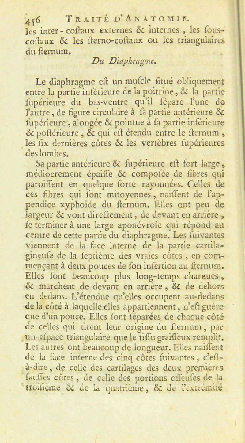 les inter - coftaiix externes àc internes , les foiis- coftaux les fterno-coftaiix ou les triangulaires du fternum. Du Diaphragme, Le diaphragme eft un mufcle fitiié obliquement entre la partie inférieure de la poitrine, &: la partie llipérieure du bas-ventre qu’il fépare Tune dô l’autre, de figure circulaire à fa partie antérieure & fupérieure , alongée & pointue à fa partie inferieure & poftérieure , & qui eft étendu entre le flernum , les fix dernières côtes & les vertèbres fupérieures des lombes. Sa partie antérieure & fupérieure eft fort large ^ médiocrement épaiffe & corapofée de fibres qui paroiffent en quelque forte rayonnées. Celles de ces fibres qui font mitoyennes , naiffent de l’ap- pendice xyphoïde du fternum. Elles ont peu de largeur ôc vont direèlement, de devant en arrière fe terminer à une large aponévrofe qui répond au centre de cette partie du diaphragme. Les fuivantes viennent de la face interne de la partie cartila- gineufe de la feptième des vraies côtes , en com- mençant à deux pouces de fon infeition au fternum. Elles font beaucoup plus long-temps charHues, & marchent de devant en arrière , & de dehors en dedans. L’étendue qu’elles occupent au-dedans de la côté k laquelle elles appartiennent, n’eft guère que d’un pouce. Elles font léparées de chaque côté de celles qui tirent leur origine du fternum, par un efpace triangulaire que le tlfîii graifteux remplit. Les autres ont beaucoup de longueur. Elles nailfent de la face interne des cinq côtes fuivantes, c’eft- à-dire, de celle des cartilages des deux premières fduftes côtes, de celle des portions cfTeufes de la trUifteme ôc de la quatrième, 6c de l’cxtrémiLS