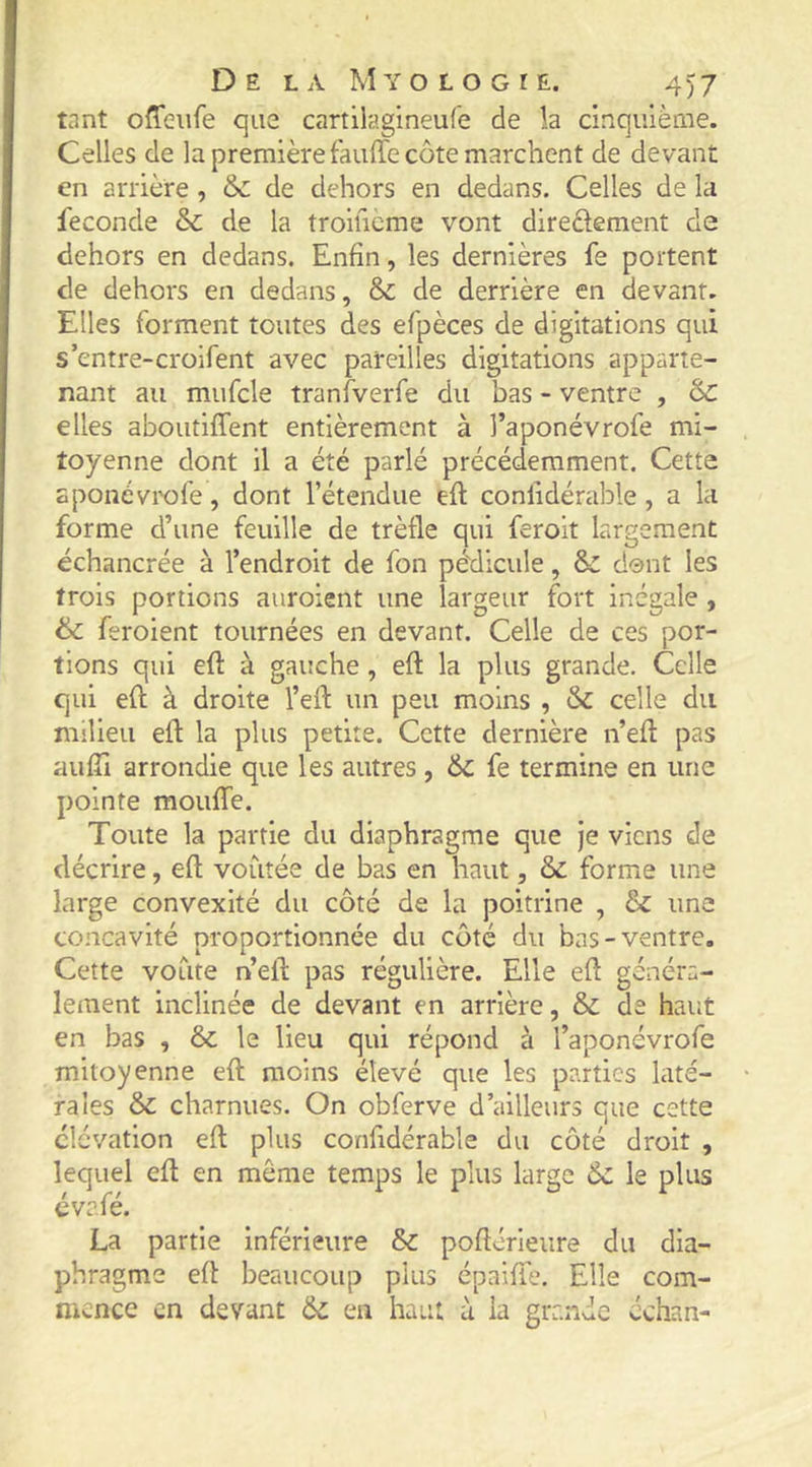 tant offeiife que cartilagineufe de la cinquième. Celles de la première fauffe côte marchent de devant en arrière, & de dehors en dedans. Celles de la fécondé & de la troificme vont directement de dehors en dedans. Enfin, les dernières fe portent de dehors en dedans, & de derrière en devant. Elles forment toutes des efpèces de digitations qui s’entre-croifent avec pareilles digitations apparte- nant au mufcle tranfverfe du bas - ventre , &C elles aboutiffent entièrement à l’aponévrofe mi- toyenne dont il a été parlé précédemment. Cette sponévix)re, dont l’étendue eft confidérable , a la forme d’une feuille de trèfle qui feroit largement échancrée à l’endroit de fon pédicule, & dent les trois portions auroient une largeur fort inégale , & feroient tournées en devant. Celle de ces por- tions qui eft à gauche, eft la plus grande. Celle qui eft à droite l’eft un peu moins , & celle du milieu efl: la plus petite. Cette dernière n’ed pas aufîi arrondie que les autres , 6c fe termine en une pointe mouffe. Toute la partie du diaphragme que je viens de décrire, efl; voûtée de bas en haut, & forme une large convexité du côté de la poitrine , 6c une concavité proportionnée du côté du bas-ventre. Cette voûte n’eft pas régulière. Elle efl généra- lement inclinée de devant en arrière, & de haut en bas , & le lieu qui répond à l’aponévrofe mitoyenne efl moins élevé que les parties laté- rales 6c charnues. On obferve d’ailleurs que cette élévation efl plus confidérable du côté droit , efl en même temps le plus large 6c le La partie inférieure & poflérieure du dia- phragme efl beaucoup plus épaiffe. Elle com- mence en devant 6c en haut à la grande cchan- lequel évafé.