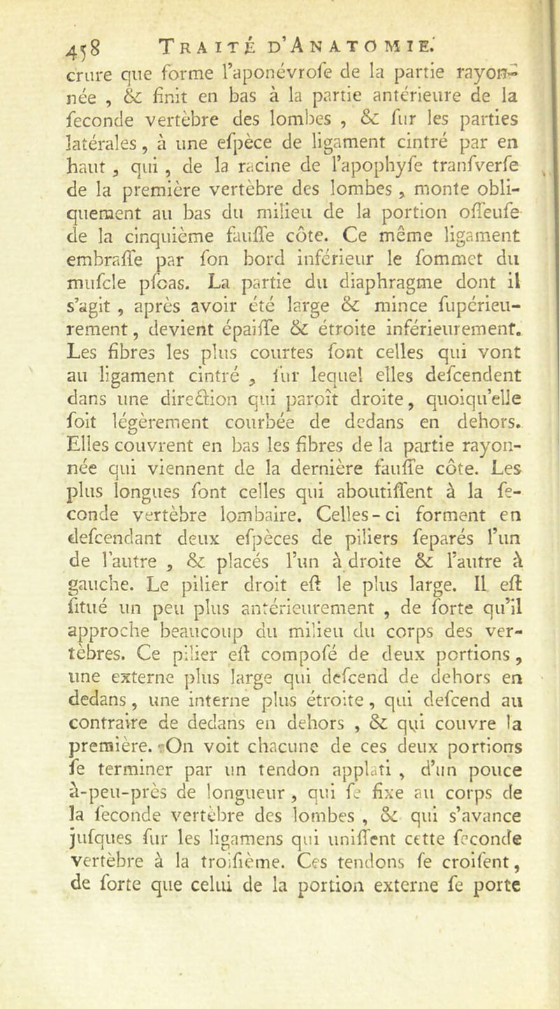 4^8 TrA ITÉ d’An ATO MIE.' crure que forme l’aponévrofe de la partie rayon^ née , & finit en bas à la partie antérieure de la fécondé vertèbre des lombes , & fur les parties latérales, à une efpèce de ligament cintré par en haut 5 qui , de la racine de l’apophyfe tranfverfe de la première vertèbre des lombes > monte obli- quement au bas du milieu de la portion offeufe de la cinquième fauffe côte. Ce même ligament embralTe par fon bord inférieur le fommct du mufcle pfcas. La partie du diaphragme dont il s’agit , après avoir été large & mince fupérieu- rement, devient épaifiTe & étroite inférieurement. Les fibres les plus courtes font celles qui vont au ligament cintré , l’ur lequel elles defcendent dans une direéiion qui paroît droite, quoiqu’elle foit légèrement courbée de dedans en dehors. Elles couvrent en bas les fibres de la partie rayon- née qui viennent de la dernière fauile côte. Les plus longues font celles qui aboutiffent à la fé- condé vertèbre lombaire. Celles-ci forment en defeendant deux efpèces de piliers feparés l’un de l’autre , & placés l’un à droite & l’autre à gauche. Le pilier droit eft le plus large. Il eft fitué un peu plus antérieurement , de forte qu’il approche beaucoup du milieu du corps des ver- tèbres. Ce pilier efi: compofé de deux portions, une externe plus large qui defeend de dehors en dedans, une interne plus étroite, qui defeend au contraire de dedans en dehors , 8c qvji couvre la première. -.-On voit chacune de ces deux portions fe terminer par un tendon applatl , d’un pouce à-peu-près de longueur , qui fe fixe au corps de la fécondé vertèbre des lombes , 8c qui s’avance jufques fur les ligamens qui unlffent cette fécondé vertèbre à la trolfième. Ces tendons fe croifent, de forte que celui de la portion externe fe porte