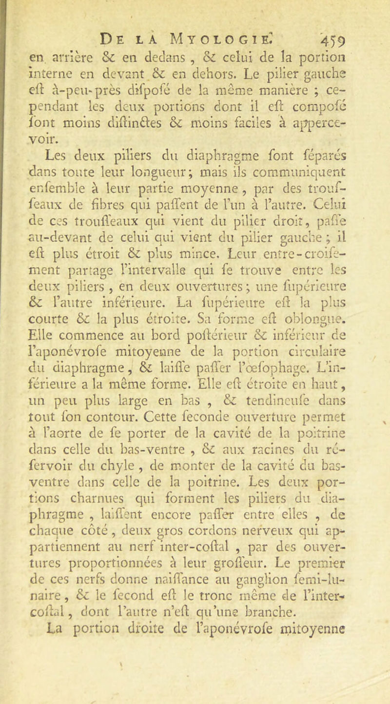en arrière & en dedans , & celui de la portion interne en devant & en dehors. Le pilier gauche ell à-peu-près dilpofé de la même manière ; ce- pendant les deux portions dont il cfl: compofc loin moins diHinftes 6c moins faciles à ai^perce- voir. Les deux piliers du diaphragme font féparés dans toute leur longueur; mais ils communiquent enfemble à leur partie moyenne, par des trouf- feaux de fibres qui paffent de l’iin à l’autre. Celui de ces troufl'eaux qui vient du pilier droit, pafie au-devant de celui qui vient du pilier gauche ; il efi plus étroit & plus mince. Leur entre - croife- ment partage l’intervalle qui fe trouve entre Ic-s deux piliers , en deux ouvertures ; une fupérieure 6>c l’autre inférieure. La fupérieure eil la plus courte & la plus étroite. Sa forme eft oblongiie. Elle commence au bord pollérieur & inférieur de l’aponévrofe mitoyenne de la portion circulaire du diaphragme, & laifTe pafTer l’œfophage. L’in- férieure a la même forme. Elle eft étroite en haut, un peu plus large en bas , 6>c tendineufe dans tout fon contour. Cette fécondé ouverture permet à l’aorte de fe porter de la cavité de la poitrine dans celle du bas-ventre , & aux racines du ré- fervoir du chyle , de monter de la cavité du bas- ventre dans celle de la poitrine. Les deux por- tions charnues qui forment les piliers du dia- phragme , laifTent encore paffer entre elles , de chaque côté, deux gros cordons nerveux qui ap- partiennent au nerf inter-coftal , par des ouver- tures proportionnées à leur grofl’eur. Le premier de ces nerfs donne naiffance au ganglion femi-lu- naire, 6c le fécond efi le tronc même de l’inter- collai, dont l’autre n’efl qu’une branche. La portion droite de l’aponévrofe mitoyenne
