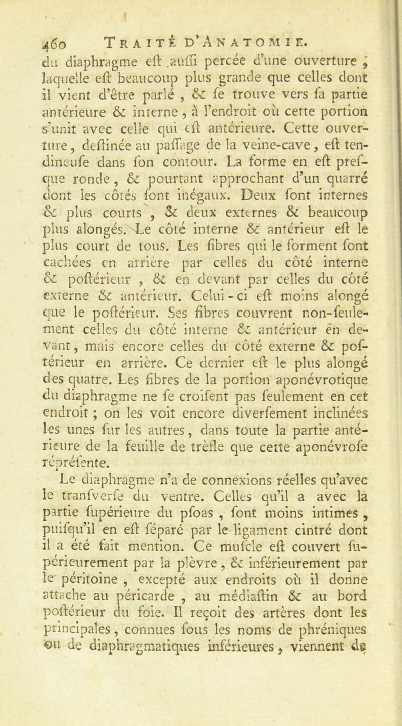 du diaphragme eft .auffi percée d’une ouverture ; laquelle eft beaucoup plus grande que celles dont il vient d’être parlé , & fe trouve vers fa partie antérieure ëc interne , à l’endroit oii cette portion s'unit avec celle qui cft antérieure. Cette ouver- ture , deflinée au pafTage de la veine-cave, eft ten- dineufe dans fon contour. La forme en eft pref- c|ue ronde , & pourtant approchant d’un quarré dont les côtés font inégaux. Deux font internes & plus courts , & deux externes & beaucoup plus alongés. Le côté interne 6c antérieur eft le plus court de tous. Les fibres qui le forment font cachées en arrière par celles du côté interne 6c pofterieur , 6c en devant par celles du côté externe 6c antérieur. Celui - ci eft moins alongé que le pofterieur. Ses fibres couvrent non-feule- ment celles du côté interne 6c antérieur en de- vant , mais encore celles du côté externe 6c pof* térieur en arrière. Ce dernier eft le plus alongé des quatre. Les fibres de la portion aponévrotique du diaphragme ne fe croifent pas feulement en cet endroit ; on les voit encore diverfement inclinées les unes fur les autres, dans toute la partie anté- rieure de la feuille de trèfle que cette aponévrofe répréfente. Le diaphragme n’a de connexions réelles qu’avec le tranfverfe du ventre. Celles qu’il a avec la partie fupérieure du pfoas , font moins intimes , puifqu’il en eft féparé par le ligament cintré dont il a été fait mention. Ce mufcle eft couvert lli- périeurement par la plèvre, 6c inférieurement par le péritoine , excepté aux endroits où il donne attache au péricarde , au médiaftln 6c au bord poftérieur du foie. Il reçoit des artères dont les principales, connues fous les noms de phréniques ou de diaphragmatiques inférieures, viennent de