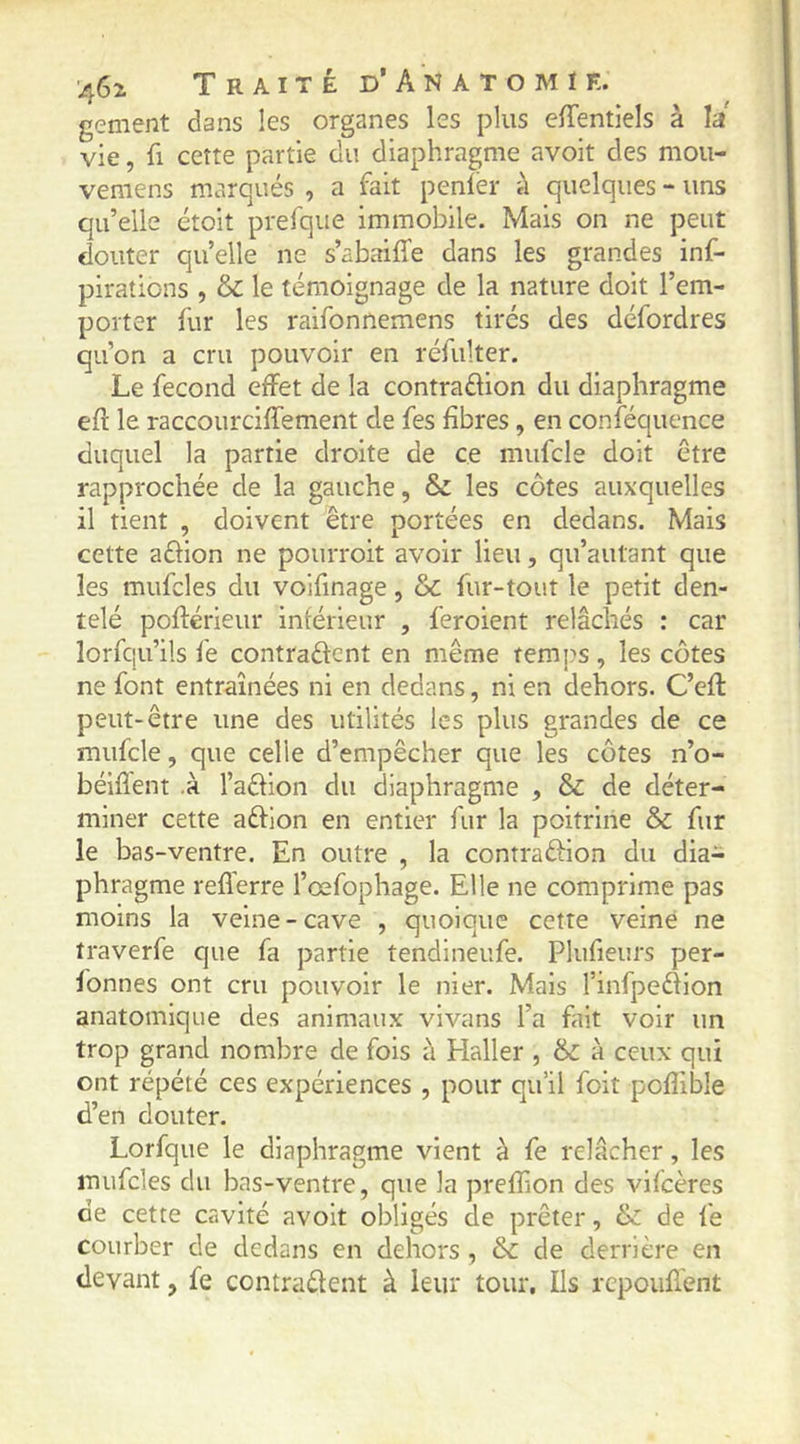 gement dans les organes les plus elTentiels à la vie, fl cette partie du diaphragme avoit des mou- vemens marqués , a fait penler il quelques - uns qu’elle étoit prefque immobile. Mais on ne peut douter quelle ne s’abaiffe dans les grandes inf- plrations , le témoignage de la nature doit l’em- porter fur les raifonnemens tirés des défordres qu’on a cru pouvoir en réfulter. Le fécond effet de la contraélion du diaphragme eft le raccourciffement de fes fibres, en conféquence duquel la partie droite de ce mufcle doit être rapprochée de la gauche, & les côtes auxquelles il tient , doivent être portées en dedans. Mais cette aéhon ne pourroit avoir lieu, qu’autant que les mufcles du volfinage, & fur-tout le petit den- telé poftérieur inférieur , feroient relâchés : car lorfqu’ils fe contradcnt en même temjis, les côtes ne font entraînées ni en dedans, ni en dehors. C’eft peut-être une des utilités les plus grandes de ce mufcle, que celle d’empêcher que les côtes n’o- béiflent .à l’aêfion du diaphragme , & de déter- miner cette aftion en entier fur la poitrine & fur le bas-ventre. En outre , la contraftion du dia- phragme reflerre l’œfophage. Elle ne comprime pas moins la veine-cave , quoique cette veine ne traverfe que fa partie tendineufe. Plufieurs per- fonnes ont cru pouvoir le nier. Mais rinfpeéiion anatomique des animaux vivans l’a fait voir un trop grand nombre de fois à Haller , & à ceux qui ont répété ces expériences , pour qu’il foit poffible d’en douter. Lorfque le diaphragme vient à fe relâcher, les mufcles du bas-ventre, que la preffion des vifcères de cette cavité avoit obligés de prêter, & de fe courber de dedans en dehors , & de derrière en devant, fe contradent à leur tour. Ils rcpouflent