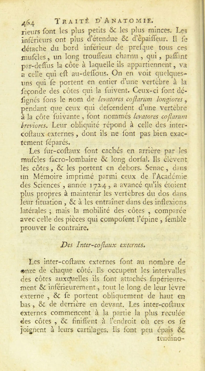 rieurs font les plus petits & les plus minces. Les inférieurs ont plus d’étendue & d’èpaiffeur. [l fe détache du bord inférieur de prefque tous ces jnufcles, un long trouffeau charnu , qui, pafîant par-delfus la côte à laquelle ils appartiennent, va a celle qui eft au-deflbus. On en voit quelques- uns qui fe portent en entier d’une vertèbre il la feçonde des côtes qui la fuivenî. Ceux-ci font dé- fignés fons le nom de kvatores cojîarum longiores, pendant que ceux qui defcendent d’une vertèbre à la côte fuivante , Ibnt nommés kvatores cojlaruin breviores. Leur obliquité répond à celle des inter- coftaux externes, dont ils ne font pas bien exac- tement féparés. Les fur-coftaux font cachés en arrière par les mufcles facro-lombaire &: long dorfal. Ils élèvent les côtes , & les portent en dehors. Senac , dans un Mémoire imprimé parmi ceux de l’Académie des Sciences', année 172.4, a avancé qu’ils étoienî plus propres à maintenir les vertèbres du dos dans leur fituation , & à les entraîner dans des inflexions latérales ; mais la mobilité des côtes , comparée avec celle des pièces qui compofent l’épine , femble prouver le contraire. Dts Inter-cojlaux externes. Les inter-coftaux externes font au nombre de <çnze de chaque côté. Ils occupent les intervalles des côtes auxcfuelles ils font attachés fupérieure- ment & inférieurement, tout le long de leur lèvre externe , & fe portent obliquement de haut en bas , & de derrière en devant. Les inter-coflaux externes commencent à la partie la plus reculée des côtes , & finiflent îl l’endroit où ces os fe joignent à leurs cartilages. Ils font peu épais &; teudino-