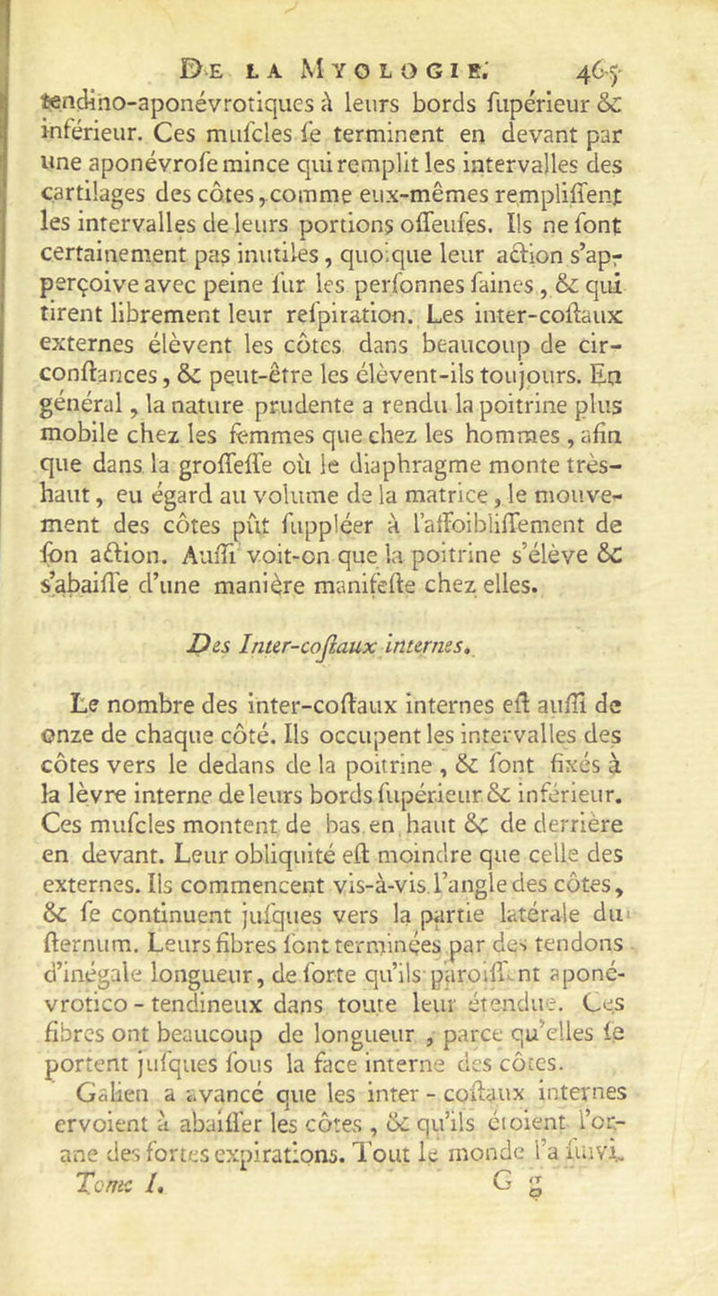 I tendino-aponévroîiques à leurs bords fupérieur &C il inférieur. Ces mufcles fe terminent en devant par 'î une aponévrofe mince qui remplit les intervalles des cartilages des côtescomme eux-mêmes rempliffen): [ les intervalles de leurs portions offeufes. Ils ne font 1 certainement pas inutiles, quoique leur adion s’apr ; perçoive avec peine fur les perfonnes faines, & qui ' tirent librement leur relpiration. Les inter-coftaux externes élèvent les côtes dans beaucoup de cir- conftances, & peut-être les élèvent-ils toujours. En général, la nature prudente a rendu la poitrine plus mobile chez les femmes que chez les hommes , afin que dans la grofTeffe oii le diaphragme monte très- haut , eu égard au volume de la matrice, le mouve- ment des côtes put fuppléer à l’alFoiblifiement de fon aftion. Aufii voit-on que la poitrine s’élève 6c s’abaifiè d’une manière manifefie chez elles. JD es Inter-COjiaux internes. Le nombre des inter-cofiaux internes ell: aufii de onze de chaque côté. Ils occupent les Intervalles des côtes vers le dedans de la poitrine , font fixés à la lèvre Interne de leurs bords fupér.ieiir&; inférieur. Ces mufcles montent de bas, en haut de derrière en devant. Leur obliquité efl moindre que celle des externes. Ils commencent vis-à-vis.l’angle des côtes, & fe continuent jufqiies vers la partie latérale diii fternum. Leurs fibres font terminées par des tendons . d’inégale longueur, de forte qu’ils paroifr>^nt aponé- vrotico - tendineux dans toute leur étendue. Ces fibres ont beaucoup de longueur , parce qu’elles ie portent Jufques fous la face interne des côtes. Galien a avancé que les inter - coftaux internes ervoient à abalifer les côtes , ôc qu’ils éi oient i’or- ane des fortes expirations. Tout le monde l’a fuivi. Tome L G g