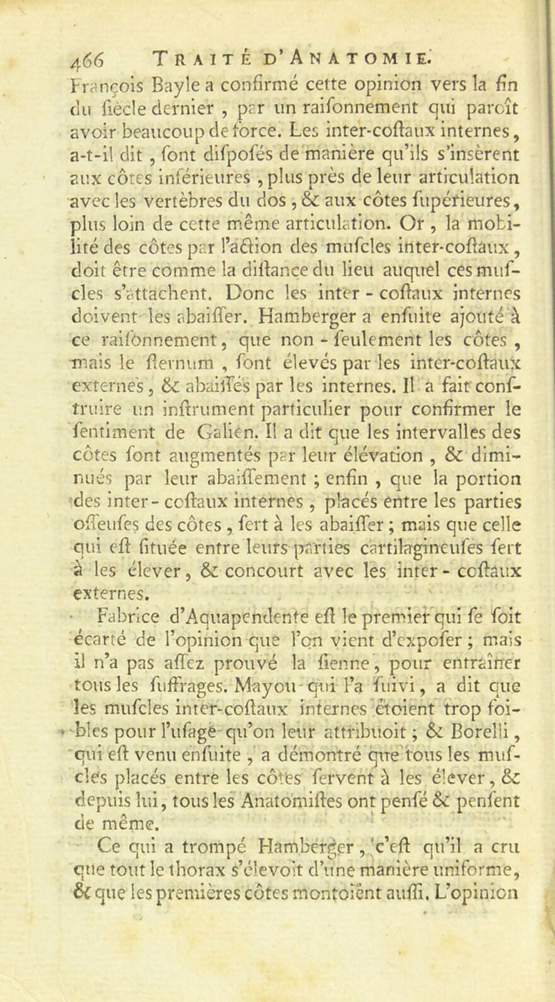 François Bayle a confirmé cette opinion vers la fin ciii fiècle dernier , prr un raifonnement qui parcît avoir beaucoup de force. Les inter-coftaux internes, a-t-il dit , font difpofés de manière qu’ils s’insèrent aux côtes inférieures ,plus près de leur articulation avec les vertèbres du dos , & aux côtes fupérieures, plus loin de cette même articulation. Or , la mobi- lité des côtes pr.r l’aélion des miifcles inter-coflaux, doit être comme la dilfancedu lieu auquel cesmuf- cles s’attachent. Donc les inter - coftaux internes doivent les abaifler. Hamberger a enfuite ajouté à ce raifonnement, que non - feulement les côtes , mais le fievnum , font élevés par les inter-coftaux externes, &: abailTés par les internes. Il a faitconf- îruire un infirument particulier pour confirmer le fentiment de Galién. Il a dit que les intervalles des côtes font augmentés par leur élévation , & dimi- nués par leur abaiffement ; enfin , que la portion des inter - coftaux internes , placés entre les parties ofteufes des côtes , fert à les abaifter ; mais que celle qui cft fituée entre leurs parties cartilagineufes fert à les élever, & concourt avec les inter - coftaux externes. Fabrice d’Aquapendente eft le premier qui fe foit écarté de l’opinion que l’on vient d’expofer ; m.ais il n’a pas affez prouvé la fienne, pour entraîner totis les fuffrages. Mayou-qui l’a fuivi, a dit que les mufcles inter-coftaux internes étoient trop foi- ‘ blés pour l’ufagè qu’on leur attribuoit ; & Borelli, qui eft venu enfuite , a démontré qire tous les muf- cles placés entre les côtes fervent à les élever, & depuis lui, tous les Anatomiftes ont penfé & penfent de même. Ce qui a trompé Hamljérger, *c’eft qu’il a cru que tout le thorax s’élevoit d’une manière uniforme, éc que les premières côtes montoîent auftl. L’opinion