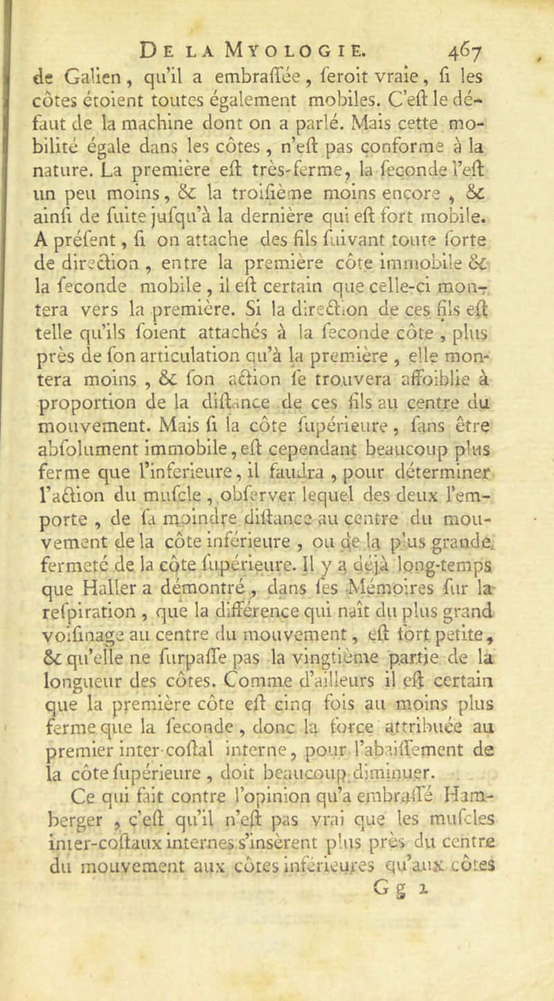 de Galien , qu’il a embraffée, feroit vraie, fi les côtes étoient toutes également mobiles. C’eft le dé- faut de la machine dont on a parlé. Mais cette mo- bilité égale dans les côtes , n’eft pas conforme à la nature. La première ell très-ferme, la fécondé l’eft un peu moins, & la troifième moins encore , & ainfi de fuite jufqu’à la dernière qui eft fort mobile. A préfent, fi on attache des fils fuivant toute forte de direction , entre la première côte immobile èc la fécondé mobile , il eft certain que celle-ci moiir tera vers la première. Si la dlredlon de ces fils eft telle qu’ils foient attachés à la fécondé côte , plus près de fon articulation qu’à la première , elle mon- tera moins , & fon Cxètion fe trouvera affoiblie à proportion de la diftançe de ces fils au centre du mouvement. Mais fi la côte fupérieure, fans être abfolument Immobile,eft cependant beaucoup plus ferme que l’infeiieure, il faudra , pour déterminer l’aftion du mufcle , .obfcrver lequel des deux l’em- porte , de fa moindre diftance au centre du mou- vement delà côte inférieure , ou qe Iq plus grande, fermeté de la cqte fupérieure. Il y déjà long-temps que Haller a démontré, dans fes Ménioires fur la^ refpiration , que la différence qui naît du plus grand voifinage au centre du mouvement, eft fort petite, & qu’elle ne furpaffe pas la vingtième partie de la longueur des côtes. Comme d’ailleurs il eft certain que la première côte eft cinq fois au moins plus ferme que la fécondé , donc la force attribuée au premier inter-coftal interne, pour l’abaiffement de la côte fupérieure , doit beaucoup, diminuer. Ce qui fait contre l’opinion qu’a embraffé Ham- berger , c’eft qu’il n’eft pas vrai que les mufcles inier-coftaux internes s’insèrent plus près du centre du mouvement aux côtes Inferieures qu’aux côtes