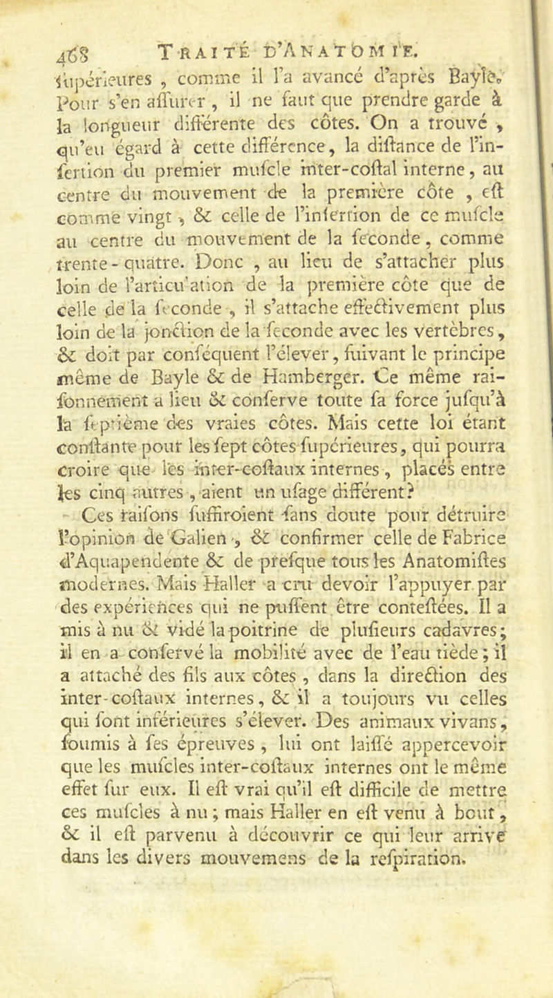 Supérieures , comiric il l’a avancé d’après Baylô*,, Poiîr s’en affurer , il ne faut que prendre garde à h longuer.r différente des côtes. On a trouve , qu’eu égard à cette différence, la diftance de l’in- l'ertion du premier mufcle mter-coftal interne, au centre du mouvement de la première côte , eft comme vingt -, & celle de l’inlerrion de ce mufcle au centre du mouvement de la fécondé, comme trente - quatre. Donc , au lieu de s’attacher plus loin de l’arîicu’ation de la première côte que de celle de là fécondé , il s’attache effécHvement plus loin de la jonction de la fécondé avec les vertèbres, & doit par conféquent l’élever, Suivant le principe même de Bayle & de Hamberger. Ce même rai- fonnémenî a lieu & conferve toute fa force jufqu’à la ff pûème des vraies côtes. Mais cette loi étant conffante pour les Sept côtes fuperieures, qui pourra croire que les inter-coffaux internes , placés entre les cinq autres, aient un ufage différent? Ces taifons fuffiroient ^ans doute pour détruire l’opinion dé Galien •, di confirmer celle de Fabrice d’Aquapendente & de prefque tous les Anatomiftes modernes. Mais Haller a cru devoir l’appuyer par des expériences qui ne puffent être conîeffées. Il a mis à nu & vidé la poitrine de plufieurs cadavres; il en a confervé la mobilité avec de l’eau tiède ; il a attaché des fils aux côtes , dans la direêlion des inter-coftaux internes, ôc il a toujours vu celles qui font inférieures s’élever. Des animaux vivans, fournis à fes épreuves , lui ont laiflé appercevoir que les mufcles inter-coftaux internes ont le même effet fur eux. Il eff vrai qu’il eft difficile de mettre ces mulcles à nu ; mais Haller en eff venu à bout, & il eft parvenu à découvrir ce qui leur arrive dans les divers mouvemens de la refpirarion.