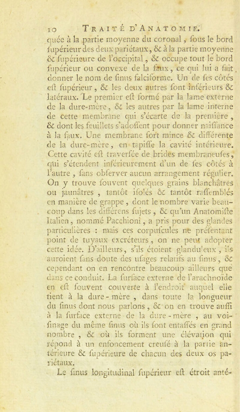 cjuéc à la partie moyenne du coronal, fous le bord fupérieur des deux pariétaux, &amp; à la partie moyenne &amp; fupérieure de l’occipital, &amp; occupe tout le bord fupérieur ou convexe de la fntx, ce qui lui a fait, donner le nom de finus falciforme. Un de fes côtés eü fupérieur, &amp; les deux autres font inférieurs &amp;: latéraux. Le premier efl formé par la lame externe de la dure-mère, &amp; les autres par la lame interne de cette membrane qui s’écarte de la première , &amp; dont les feuillets s’adoffent pour donner naifîance à la faux. Une membrane fort mince ôc différente de la dure-mère, en tapiffe la cavité intérieure. Cette cavité eff traverfée de brides membraneufes, qui s’étendent inférieurement d’un de fes côtés à l’autre , fans obferver aucun arrangement régulier. On y trouve fouvent quelques grains blanchâtres ou jaunâtres , tantôt ifolés &amp; tantôt raffemblés en manière de grappe , dont le nombre varie beau- coup dans les différens fujets , &amp; qu’un Anatomiffe Italien, nommé Pacchioni, a pris pour des glandes particulières : mais ces corpufcules ne préfentant point de tuyaux excréteurs , on ne peut, adopter cette idée. D’ailleurs, s’ils étoient glandu’eux , i’s auroienî fans doute des ufages relatifs au finus, &amp; cependant on en rencontre beaucoup ailleurs que dans ce conduit. La fiirface externe de l’arachnoïde en eff fouvent couverte à l’endroif auquel elle tient à la dure-mère , dans toute la longueur du finus dont nous parlons , &amp; on en trouve auffi à la fiirface externe de la dure - mère , au voi- finage du même finus oii ils font entaffés en grand nombre , &amp; où ils forment une élévation qui répond à un enfoncement creufé à la partie an- térieure fupérieure de chacun des deux os pa- riétaux. Le finus longitudinal fupérieur eff étroit anté-