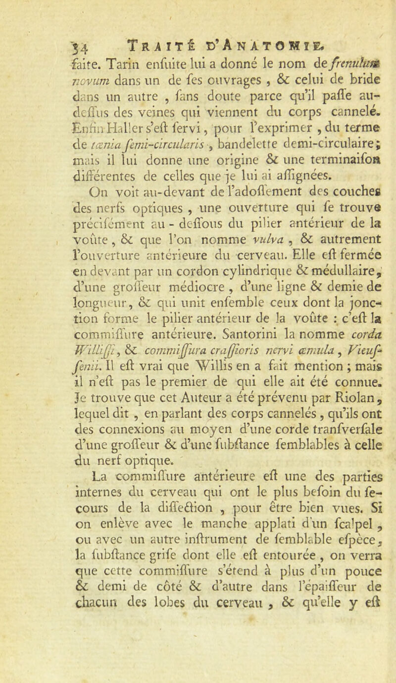 faite. Tarin enfiiite lui a donné le nom de frenulum iiovum dans un de fes ouvrages , &: celui de bride dans un autre , fans doute parce qu’il paffe au- cleffus des veines qui viennent du corps cannelé. Enfin Haller s’eft fervi, pour l’exprimer , du terme (œnia femi-circularis ^ bandelette demi-circulaire; mais il lui donne une origine & une terminaifon différentes de celles que je lui ai afîignées. On voit au-devant de l’adoflement des couches des nerfs optiques , une ouverture qui fe trouve précifcment au - defibus du pilier antérieur de la voûte , ôc que l’on nomme vulva , & autrement l’ouverture antérieure du cerveau. Elle elf fermée en devant par un cordon cylindrique & médullaire, d’une groiïeur médiocre , d’une ligne & demie de longueur, & qui unit enfemble ceux dont la jonc- tion forme le pilier antérieur de la voûte ; c’efl la commiffure antérieure. Santorini la nomme corda cornmijjura crajjîoris yicryi œmida ^ Vicuf^ fmii. Il efl vrai que Willis en a fait mention ; mais il n’eft pas le premier de qui elle ait été connue. Je trouve que cet Auteur a été prévenu par Riolan, lequel dit , en parlant des corps cannelés , qu’ils ont des connexions au moyen d’une corde tranfverfale d’une groffeur & d’une fubdance femblables à celle du nerf optique. La commifl'ure antérieure eft une des parties internes du cerveau qui ont le plus befoin du fe- cours de la diffeélion , pour être bien vues. Si on enlève avec le manche applati d'un fcalpel , ou avec un autre infiniment de femblable efpèce, la fubflance grlfe dont elle efl entourée , on verra que cette commifl'ure s’étend à plus d’un pouce & demi de côté & d’autre dans l’épaiffeur de chacun des lobes du cerveau , & qu’elle y eft