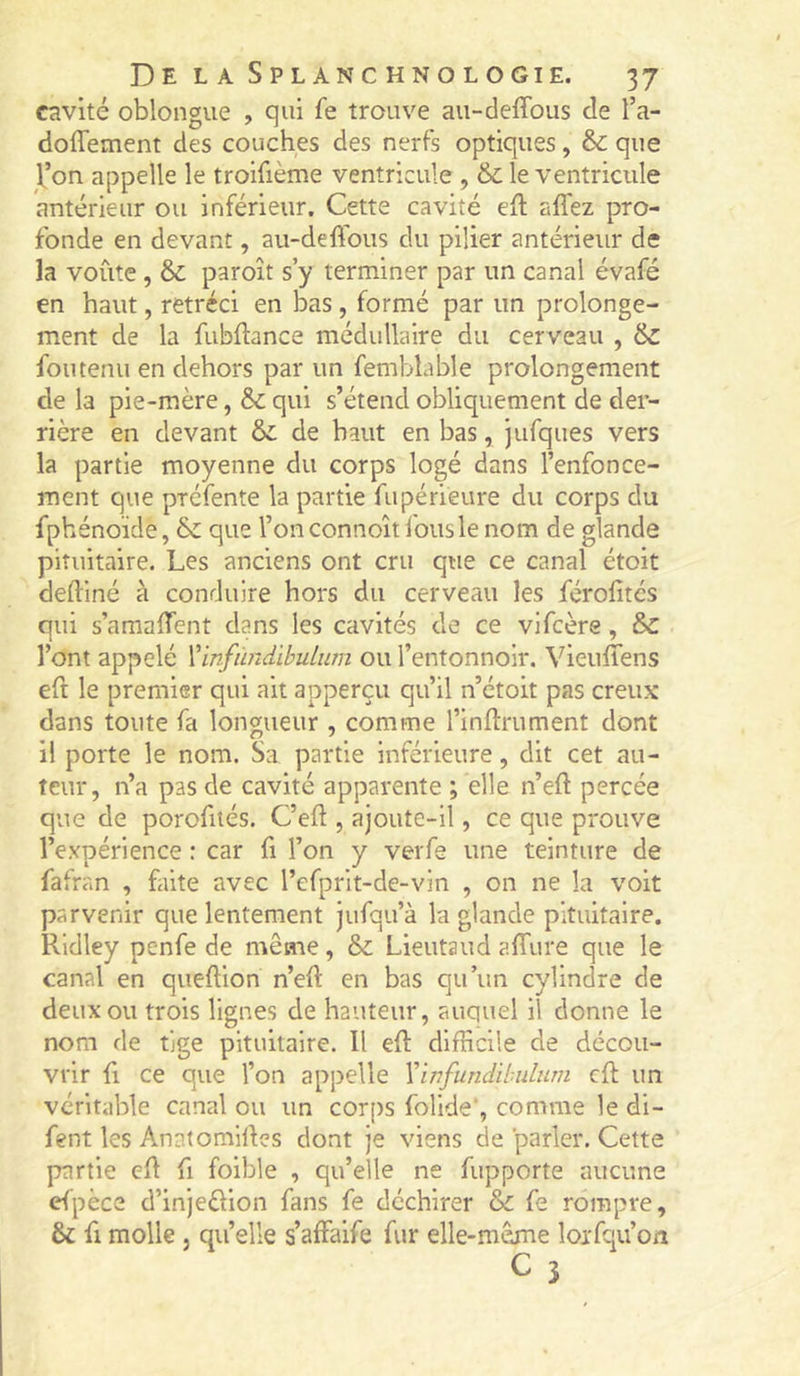 cavité oblongue , qui fe trouve au-deffous de l’a- doffement des couches des nerfs optiques, & que l’on appelle le troifième ventricule , & le ventricule antérieur ou inférieur. Cette cavité eû aflez pro- fonde en devant, au-defious du pilier antérieur de la voûte, & paroît s’y terminer par un canal évafé en haut, rétréci en bas, formé par un prolonge- ment de la fubftance médullaire du cerveau , &z fou tenu en dehors par un femblable prolongement de la pie-mère, qui s’étend obliquement de der- rière en devant & de haut en bas, jufques vers la partie moyenne du corps logé dans l’enfonce- ment que préfente la partie fupérieure du corps du fphénoïde, que l’on connoît fous le nom de glande pituitaire. Les anciens ont cru que ce canal étoit deftiné à conduire hors du cerveau les férolitcs qui s’amalTent dans les cavités de ce vifcère, &C l’ont appelé ïinfùndibulum ou l’entonnoir. Vieufiens eft le premier qui ait apperçu qu’il n’étoit pas creux dans toute fa longueur , comme l’inftrument dont il porte le nom. Sa partie inférieure, dit cet au- teur, n’a pas de cavité apparente ; elle n’eft percée que de porofités. C’eft , ajoute-il, ce que prouve l’expérience : car fi l’on y veiTe une teinture de fafran , faite avec l’efprit-de-vin , on ne la voit parvenir que lentement jufqu’à la glande pituitaire. Ridley penfe de même, & Lieutaud affure que le canal en queftion n’eft en bas qu’un cylindre de deux ou trois lignes de hauteur, auquel il donne le nom de tige pituitaire. Il eft difficile de décou- vrir fl ce que l’on appelle Vinfundibulum cft un véritable canal ou un corps follde*, comme le di- fent les Anntomiftes dont je viens de parler. Cette partie eft fi foible , qu’elle ne fupporte aucune dpèce d’injeélion fans fe déchirer ôi fe rompre, & fl molle J qu’elle s’affaife fur elle-même lorfqu’on C 3