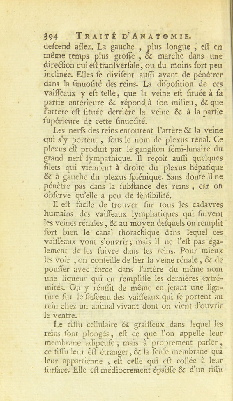 defcend ajGTcz. La gauche , plus longue , eft en même temps plus grolïe , & marche dans une direâion qui efttranlverfale, ou du moins fort peu inclinée. Elles fe divifent auffi avant de pénétrer dans la finuofité des reins. La dirpofition de ces vaiffeaux y eft telle, que la veine eft fituée à fa partie antérieure ôc répond, à fon milieu, & que lartère eft fituée derrière la veine & à la partie fupérieure de cette finuofité. Les nerfs des reins entourent l’artère & la veine qui s’y portent , fous le nom de plexus rénal. Ce plexus eft produit par le ganglion fémi-lunaire du grand nerf fympathiqiie. Il reçoit aufîi quelques filets qui viennent à droite du plexus hépatique & à gauche du plexus fpléniqiie. Sans doute il ne pénètre pas dans la fiibftance des reins , car on obferve qu’elle a peu de fenfibilité. Il eft facile de trouver fur tous les cadavres humains des vaiffeaux lymphatiques qui fuivent les veines rénales , & au moyen defquels on remplit fort bien le canal thorachique dans lequel ces vaiffeaux vont s’ouvrir; mais il ne l’eft pas éga- lement de les fuivre dans les reins. Pour mieux les voir , on confeille de lier la veine rénale, ôc de poufter avec force dans l’artère du même nom une liqueur qui en rempliffe les dernières extré- mités. On y réuftlt de même en jetant une liga- ture fur le faifceau des vaifieaux qui fe portent au rein chez un animal vivant dont on vient d’ouvrir le ventre. Le tifl'u cellulaire ôc graiffcux dans lequel les reins font plongés, eft ce que l’on appelle leur membrane adipeufe ; mais à proprement parler, ce tiffu leur êft étranger, & la feule membrane qui leur appartienne , eft celle qui eft collée à leur liirface. Elle eft médiocrement épaiffe ôc d’un tiffu