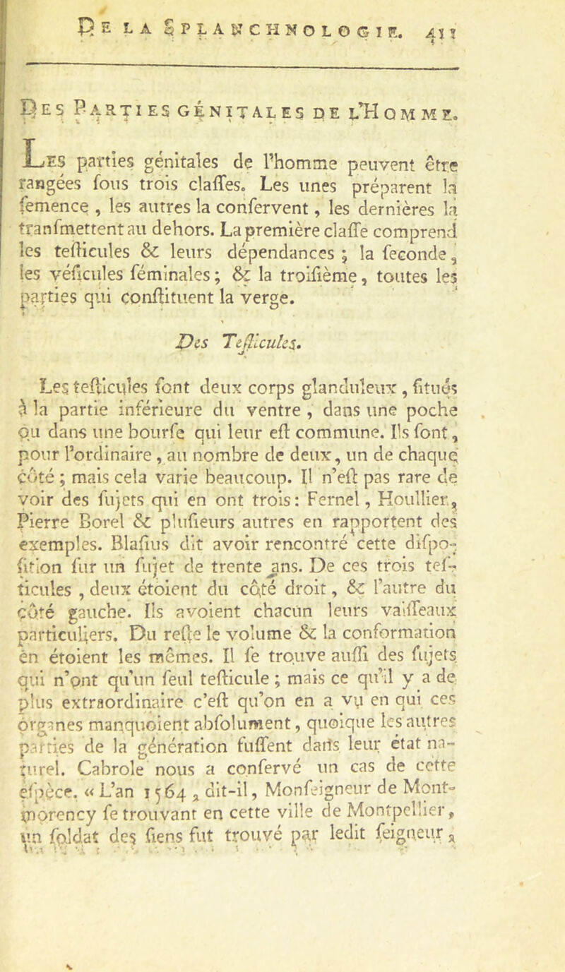 Pes Parties génitales de l’Homme» Les parties génitales de l’homme peuvent être rangées fous trois claffes. Les unes préparent la femence , les autres la confervent, les dernières là tranfmettentau dehors. La première claffe comprend les teilicules & leurs dépendances ; la fécondé, les véftcules fémlnales ; & la trolfième, toutes les parties qui conflituent la verge. » X)i.s Tejlicuks. Les tefdcules font deux corps glanduleux, fitués ^ la partie inférieure du ventre , dans une pocha O.Li dans une bourfe qui leur efl commune. Ils font, pour l’ordinaire , au nombre de deux, un de chaque côté ; mais cela varie beaucoup. Il n’eft pas rare de voir des fujcts qui en ont trois: Fernel, Koullier,,, pierre Borel & plufieurs autres en rapportent des exemples. Blafius dit avoir rencontré cette difpo- fition fur un fujet de trente jins. De ces trois tef- ticules , deux ctoient du CQté droit, &: l’autre du côté gauche. Ils avoient chacun leurs va'.lfeaux particuliers. Du relie le volume & la conformation én étoient les mêmes. Il fe trouve auffi des fujets qui n’pnt qu’un feul tefticule ; mais ce qii’d y a de plus extraordinaire c’eft qu’on en a vp en qui ces organes manquoient abfolument, quoique les autres parties de la génération fulfent datîs leur état nn- îurei. Cabrole nous a confervé un cas de cette efpèce. « L’an 1564 j dit-il, Monfeigneur de Mont° tnorency fe trouvant en cette ville de Montpellier, un ifçJdat des fiens fut trouvé pa,r ledit feigaeur ^