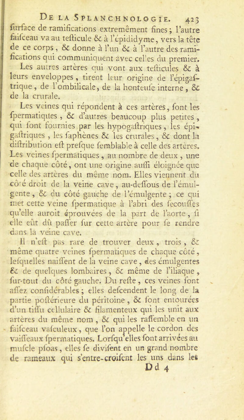 furface de ramifications extremêment fines ; l’autre fiiirceau va au tefticule &L à l’épididyme, vers la tête de ce corps, &c donne à l’un & à l’autre des rami- fications qui communiquent avec celles du premier. Les autres artères qui vont aux tefticiiles & à leurs enveloppes , tirent leur origine de l’épigaf- trique, de l’ombilicale, de la honteul'e interne, & de la crurale. Les veines qui répondent à ces artères, font les fpermatlqites , & d’autres beaucoup plus petites , qui font fournies par les hypogalfriques, les épi-* gafirlques , les faphènes & les crurales, & dont la d’firibution eft prefque femblable à celle des artères. Les veines fpermatiques, au nombre de deux , une de chaque côté, ont une origine aufli éloignée que celle des artères du même nom. Elles viennent du cô'é droit de la veine cave, au-delTous de l’émul- gente, 6c du côté gauche de l’émulgente ; ce qui met cette veine fpermatique à l’abri des fecouffes qu’elle aurolt éprouvées de la part de l’aorte, fi elle eût dû pafl'er fur cette artère pour fe rendre dans la veine cave. Il n’efi: pas rare de trouver deux, trois , & même quatre veines fpermatiques de chaque côté, lefquelles naiffent de la veine cave, des émulgentes êc de quelques lombaires, & même de l’iliaque, fur-tout du côté gauche. Du refte , ces veines font allez confidérables ; elles defeendent le long de la partie pofcérleure du péritoine , & font entourées d’un tiffu cellulaire & filamenteux qui les unit aux artères du même nom , & qui les raflemble en un faifeeau vafculeux, que l’on appelle le cordon des vaifièaux fpermatiques. Lorfqu elles font arrivées au mufcle pfoas, elles fe divifent en un grand nombre de rameaux qui s’entre-croifent les uns dans les Dd 4