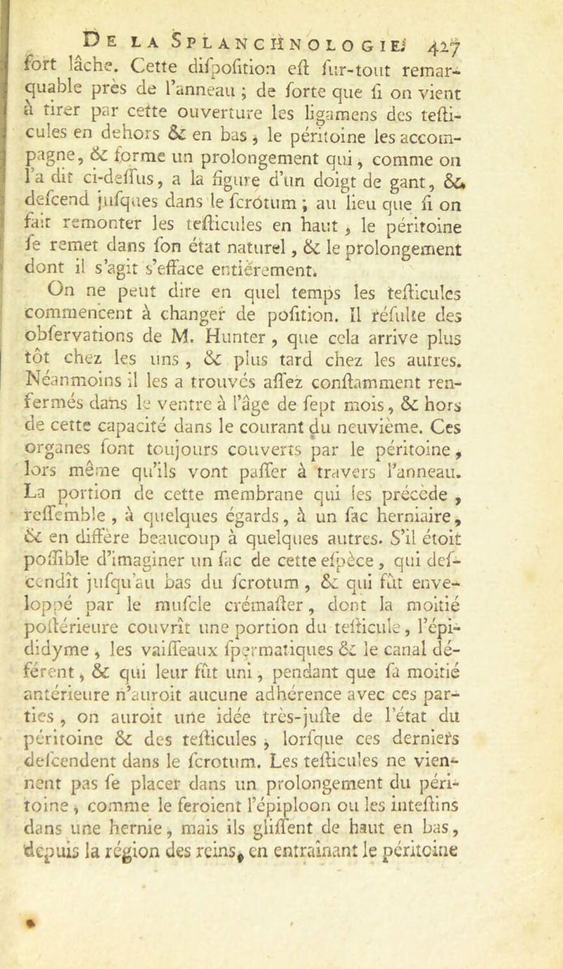 tirer par cette ouverture les ligaraens des tefti- cules en dehors & en bas j le péritoine les accom- pagne, & forme un prolongement qui, comme 011 la dit ci-delfus, a la figure d’un doigt de gant, àu defeend jufques dans le ferôtum ; au lieu que fi on fait remonter les teflicules en haut, le péritoine fe remet dans fon état naturel, & le prolongement > dont il s’agit s’efface entièrement. On ne peut dire en quel temps les tefliculcs commencent à changer de pofition. Il réfuUe des obfervations de M. Hunter , que cela arrive plus tôt chez les uns , &c plus tard chez les autres. Néanmoins il les a trouves allez conflamment ren- fermés dans le ventre à l’âge de fept mois, & hors de cette capacité dans le courant du neuvième. Ces organes font toujours couverts par le péritoine, lors même qu’ils vont paffer à travers l’anneau. La portion de cette membrane qui les précède , reffcmble , â quelques égards, à un fac herniaire, 6c en diffère beaucoup à quelques autres. S’il étoit pofîlble d’imaginer un fac de cette efpèce, qui def- cendît jiifqu’au bas du ferotum , ôc qui fût enve- loppé par le mufcle crémaffer, dont la moitié pofférieure couvrît une portion du tefticule, l’épi- dldyme , les vaiffeaux fpermatiques ôc le canal dé- férent , & qui leur fût uni, pendant que fa moitié antérieure n’auroit aucune adhérence avec ces par- ties , on auroit une idée très-juffe de l’état du péritoine ôc des tefficules j lorfque ces dernlei^s delcendent dans le ferotum. Les tefficules ne vien^ nent pas fe placer dans un prolongement du péri- toine , comme le feroient l’épiploon ou les inteffins dans une hernie, mais ils gliffent de haut en bas, ffepuis la région des reins, en entraînant le péritoine