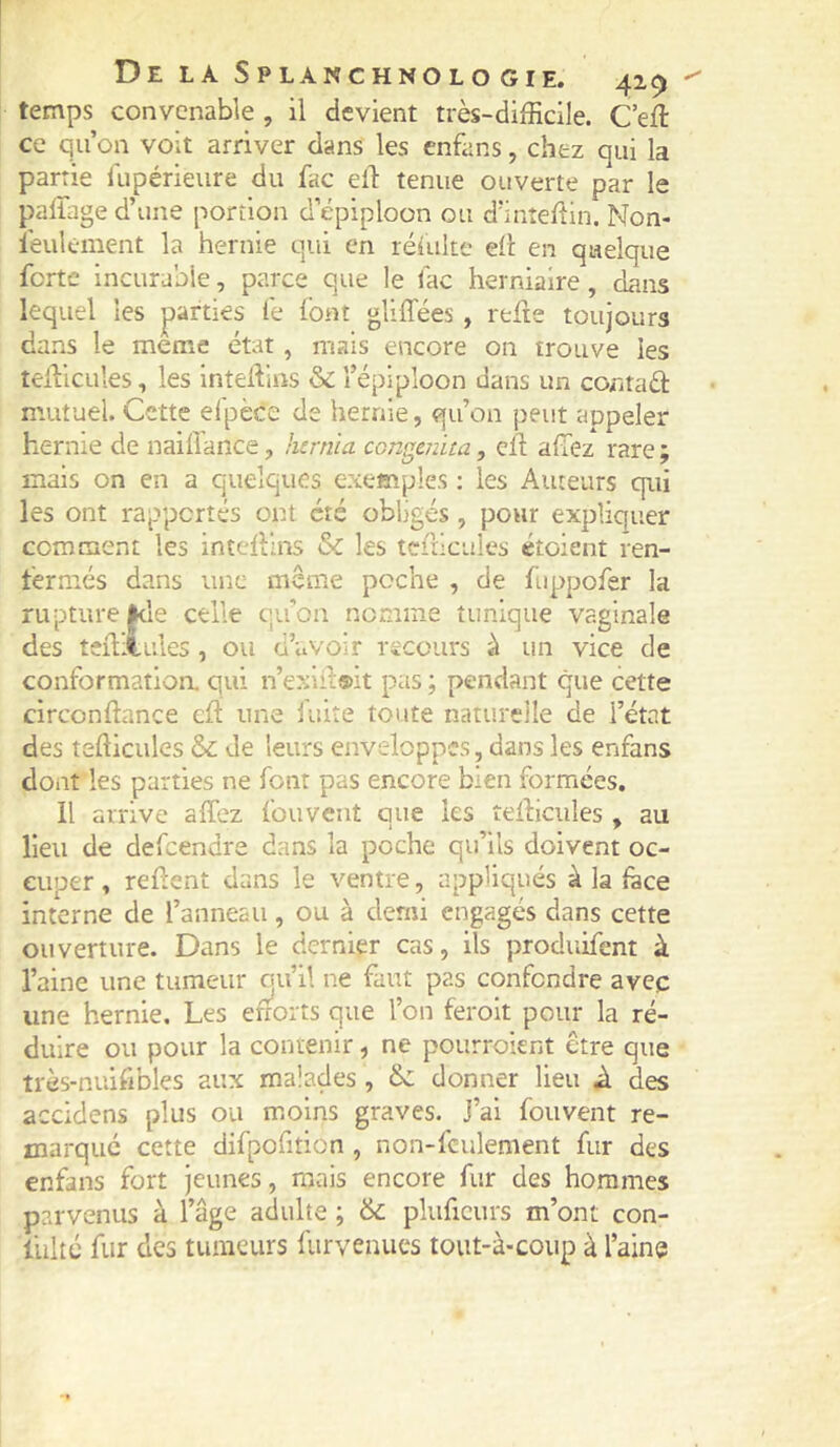 temps convenable , il devient très-difficile. C’eft ce qu’on volt arriver dans les enfans, chez qui la partie lupérieure du fac elT: tenue ouverte par le palTaged’une portion d épiploon ou d’inîellin. Non- îèulcment la hernie qui en rélulte eli en quelque forte Incurable, parce que le fac herniaire, dans lequel les parties fe font gliffées , relie toujours dans le meme état, mais encore on trouve les teilicLiles, les inteffins & l’épiploon dans un coritaâ: mutuel. Cette elpèce de hernie, qu’on peut appeler hernie de naiffance, hernia con^mita, cil allez rare ; mais on en a quelques exemples ; les Auteurs qui les ont rapportés ont été obligés , pour expliquer comment les intcllins & les tcfdcuies éîoient ren- fermés dans une même poche , de fuppofer la rupture jkle celle qu’on nomme tunique vaginale des teûliules , ou d’avoir recours à un vice de conformatloa qui n’exiil®it pas ; pendant que cette circonllance cil une iuite toute naturelle de l’état des tefticules &: de leurs enveloppes, dans les enfans dont les parties ne font pas encore bien formées. Il arrive alTez fou vent que les teiliciiles, au lieu de defeendre dans la poche qu’ils doivent oc- cuper, relient dans le ventre, appliqués à la face interne de l’anneau, ou à demi engagés dans cette ouverture. Dans le dernier cas, ils produifent à l’aine une tumeur qu’il ne faut pas confondre avec une hernie. Les efforts que l’on ferolt pour la ré- duire ou pour la contenir, ne poiirroknt être que très-nuifibles aux malades , ôc donner lieu A des accidens plus ou moins graves. J’ai fouvent re- marqué cette difpofition , non-fculement fur des enfans fort jeunes, mais encore fur des hommes parvenus à l’âge adulte ; & pluficurs m’ont con- fulté fur des tumeurs furvenucs tout-à-coup à l’aine