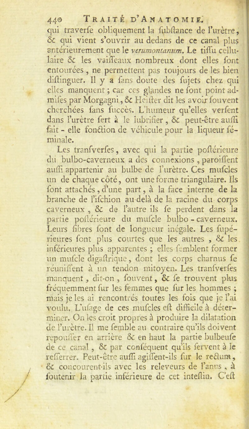 44© Traité d’A n a t o m i e.' qui traverfe obliquement la fubftance de l’urètre, & qui vient s’ouvrir au dedans de ce canal plus antérieurement que le verumontannm. Le tiflii cellu- laire &: les vaiiTeaiix nombreux dont elles font entourées , ne permettent pas toujours de les bien dlftinguer. Il y a fans doute des fujets chez qui elles manquent ; car ces glandes ne font point ad- mifes par Morgagni, & Hcifter dit les avoir fouvent cherchées fans fuccès. L’humeur qu’elles verfent dans l’urètre fert à le iiibrirîer , & peut-être aulîi fait - elle fonûion de véhicule pour la liqueur fé- minale. Les tranfverfes, avec qui la partie pollérieiire du bulbo-caverneux a des connexions , paroiflent aufli appartenir au bulbe de l’urètre. Ces mufcles un de chaque côté, ont une forme triangulaire. Ils font attachés, d’une part, à la face interne de la branche de l’ifchion au delà de la racine du corps caverneux , & de l’autre ils fe perdent dans la , partie pofiérieure du mufcle bulbo - caverneux. 1 Leurs fibres font de longueur Inégale. Les fupé- rieures font plus courtes que les autres , & les inférieures plus apparentes ; elles femblcnt former un mufcle digafirique, dont les corps charnus fe réunifient à un tendon mitoyen. Les tranfverfes manquent, dit-on , fouvent, & fe trouvent plus fréquemment fur les femmes que fur les hommes ; m.ais je les ai rencontrés toutes les fois que je l’ai ! voulu. L’ufage de ces mufcles eft difiieile à déter- miner. On les croit propres à produire la dilatation de l’urètre. Il me femble au contraire qu’ils doivent repoufier en arrière & en haut la partie bulbeufe de ce canal , & par conféquent qu’ils fervent à le refierrer. Peut-être auffi agiflent-ils fur le reélum, & concourent-ils avec les releveurs de l’anus , à foutenir la partie inférieure de cet intefiin. C’efi: