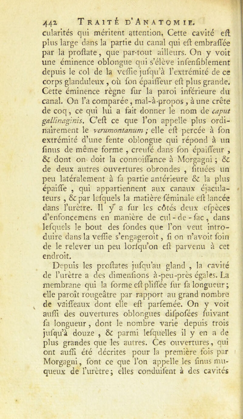 cularltés qui méritent attention. Cette cavité eft plus large dans la partie du canal qui eft embraiTée par la proftate, que par-tout ailleurs. On y voit une éminence oblongue qui s’élève infenfiblement depuis le col de la vcffie jufqu’à l’extrémité de ce corps glanduleux , où fon épaiffeur eft plus grande. Cette éminence règne fur la paroi inférieure du canal. On l’a comparée, mal-à-propos, à une crête de coq, ce qui lui a fait donner le nom de caput gallinaginis, C’eft ce que l’on appelle plus ordi- nairement le verumontanum ; elle eft percée à fon extrémité d’une fente oblongue qui répond à un finus de même forme , creufé dans fon épailTeur , & dont on doit la connoiflance à Morgagni ; & de deux autres ouvertures obrondes , fituées un peu latéralem.ent à fa partie antérieure & la plus épaifte , qui appartiennent aux canaux éiacula- teurs , & par lefquels la matière féminale eft lancée dans l’urètre. Il y a fur les côtés deux cfpèces d’enfoncemens en manière de ciil - de - fac , dans lefquels le bout des fondes que l’on veut intro- duire dans la veflie s’engageroit, fi on n’avoit foin de le relever un peu lorfqu’on eft parvenu à cet endroit. Depuis les proftates jufqu’au gland , la cavité de l’urètre a des dimenfions à-peu-près égales. La membrane qui la forme eft plilTée fur fa longueur; elle paroît rougeâtre par rapport au grand nombre ^ de vailTeaux dont elle eft parfemée. On y volt auftî des ouvertures oblongues difpofées fuivant fa longueur , dont le nombre varie depuis trois jufqu’à douze , & parmi lefquelles il y en a de plus grandes que les autres. Ces ouvertures, qui ont aufti été décrites pour la première fois par i Morgagni, font ce que l’on appelle les fmus mu- queux de l’urètre; elles conduil'ent à des cavités