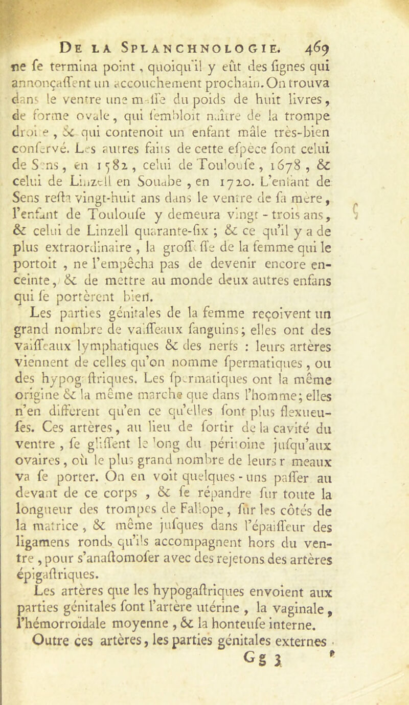 ne fe termina point, quoiqu'il y eût des fignes qui annoncafTent un accoucheinent prochain.On trouva dans le ventre une m -.U'e du poids de huit livres, de forme ovale, qui lembloit naître de la trompe drol e , bc qui contenoit un enfant mâle très-bien confervé. L- s autres faits de cette efpecc font celui de S'ms, en 1^81, celui de Touloufe , 1678 , & celui de Liiizcll en Souabe , en 1710. L’eniant de Sens refti vingt-huit ans dans le ventre de fa mcre, l’er.funt de Touloufe y demeura vingt - trois ans, & celui de Linzell quarante-fix ; & ce qu’il y a de plus extraordinaire , la groff. fl’e de la femme qui le portoit , ne l’empêcha pas de devenir encore en- ceinte de mettre au monde deux autres enfans qui fe portèrent bieri. Les parties génitales de la femme reçoivent im grand nombre de vaiffeaux fanguins; elles ont des vaiffcaux lymphatiques 6c des nerfs : leurs artères viennent de celles qu’on nomme fpermatiques, ou des hypog- ftriques. Les fpermatiques ont la même origine 6c la même marche que dans l’homme; elles n’en different qu’en ce qu’elles font plus flexueu- fes. Ces artères, au lieu de fortir de la cavité du ventre , fe gliffent le ’ong du péritoine jufqu’aux ovaires , oîi le plus grand nombre de leurs r meaux va fe porter. On en voit quelques - uns paffer au devant de ce corps , 6c fe répandre fur toute la longueur des trompes de Fallope , fur les côtés de la matrice, 6c même jufques dans l’épaifTeur des ligamens rondb qu’ils accompagnent hors du ven- tre , pour s’anaftomofer avec des rejetons des artères épigadrlques. Les artères que les hypogaffriques envoient aux parties génitales font l’artère utérine , la vaginale, l’hémorroïdale moyenne , 6c la honteufe Interne. Outre ces artères, les parties génitales externes • G§ 3