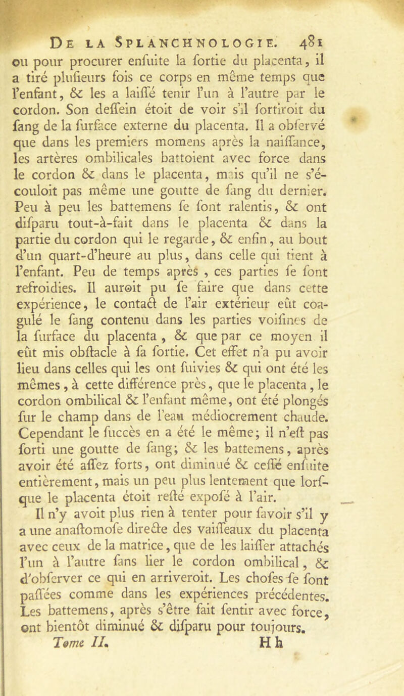 ou pour procurer enfulte la fortie du placenta, il a tiré plufieurs fois ce corps en même temps que l’enfànt, & les a lalffé tenir l’un à l’autre par le cordon. Son deffein étoit de voir s’il fortiroit du fang de la furface externe du placenta. Il a obfervé que dans les premiers momens après la naiffance, les artères ombilicales battoient avec force dans le cordon & dans le placenta, mais qu’il ne s’é- couloit pas même une goutte de fang du dernier. Peu à peu les battemens fe font ralentis, & ont difparu tout-à-fait dans le placenta dans la partie du cordon qui le regarde, & enfin, au bout d’un quart-d’heure au plus, dans celle qui tient à l’enfant. Peu de temps après , ces parties fe font refroidies. Il auroit pu fe faire que dans cette expérience, le contad de l’air extérieur eût coa- gulé le fang contenu dans les parties voilints de la furface du placenta , & que par ce moyen il eût mis obftacle à fa fortie. Cet effet n’a pu avoir lieu dans celles qui les ont fuivies & qui ont été les mêmes , à cette différence près, que le placenta , le cordon ombilical & l’enfant même, ont été plongés fur le champ dans de l’eau médiocrement chaude. Cependant le fuccès en a été le même ; il n’efl pas forti une goutte de fang; & les battemens, après avoir été affez forts, ont diminué & ceffé enfiiite entièrement, mais un peu plus lentement que lorf- que le placenta étoit refié expofé à l’air. Il n’y avoit plus rien à tenter pour favoir s’il y a une anaflomofe direéle des vaiiTeaux du placenta avec ceux de la matrice, que de les lalffer attachés l’un à l’autre fans lier le cordon ombilical, Sc d’obferver ce qui en arriveroit. Les chofes fe font paffées comme dans les expériences précédentes. Les battemens, après s’être fait fentir avec force, ont bientôt diminué & difparu pour touiours. T^me Ih H h