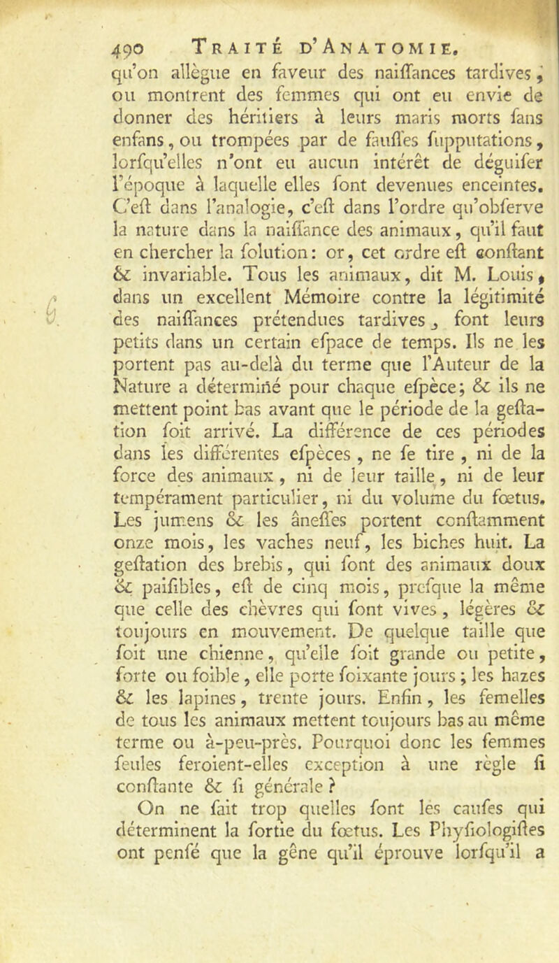 qu’on allègue en faveur des naiffances tardives ^ ou montrent des femmes qui ont eu envie de donner des héritiers à leurs maris morts fans enfans, ou trompées par de faufl’es fupputations, îorfquelles n’ont eu aucun intérêt de déguifer l’époque à laquelle elles font devenues enceintes. Ceft dans l’analogie, c’eft dans l’ordre qu’obferve la nature dans la naiflance des animaux, qu’il faut en chercher la folution : or, cet ordre eft confiant & invariable. Tous les animaux, dit M. Louis ^ A dans un excellent Mémoire contre la légitimité y. des naiffances prétendues tardives j font leurs petits dans un certain efpace de temps. Ils ne les portent pas au-delà du terme que l’Auteur de la Nature a déterminé pour chaque efpèce; & ils ne mettent point bas avant que le période de la gefla- tion foit arrivé. La différence de ces périodes dans les differentes efpèces , ne fe tire , ni de la force des animaux, ni de leur taille, ni de leur tempérament particulier, ni du volume du fœtus. Les jumens & les âneffes portent conflamment onze mois, les vaches neuf, les biches huit. La geflation des brebis, qui font des animaux doux & paifibles, eff de cinq mois, prcfque la même que celle des chèvres qui font vives, légères & toujours en mouvement. De quelque taille que foit une chienne, qu’elle foit grande ou petite, forte ou foible, elle porte foixante jours ; les hazes & les lapines, trente jours. Enfin, les femelles de tous les animaux mettent toujours bas au même terme ou à-peu-près. Pourquoi donc les femmes feules feroient-elles exception à une règle fi confiante &c fi générale ? On ne fait trop quelles font les caufes qui déterminent la fortie du fœtus. Les Phyfiologifies ont penfé que la gêne qu’il éprouve lorfqu’il a