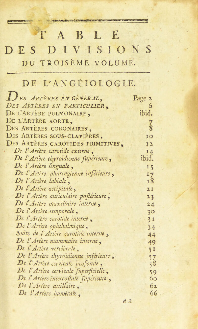 B9 T AELE DES DIVISIONS DU TB.OISÈME VOLUME. DE L'ANGÉIOLOGIE. U ES Artères en général , Page 2 Des Artères en particulier , 6 De l’Artère PULMONAIRE, ibld« De l’Artère aorte, 7 Des Artères coronaires, 8 Des Artères sous-clavières, ' 10 Des Artères carotides primitives, 12 ' De. l'Aràre carotide externe , 14 De CArtère thyroïdienne fupérieure , îbid. De L'Artère linguale , i ^ De L'Artère pharin^enne inférieure ^ 17 De l'Artère labiale , 18 De l'Artère occipitale, 21 De l'Artère auriculaire pojlérieure ^ 23 De l'Artère maxillaire interne, . ^ 24 De l'Artère temporale ^ 30 De VArtère carotide interne , '31 De l'Artère ophthalmique 34 Suite de l'Artère carotide interne , 44 De l'Artère mammaire interne, 49 De l'Artère vertébrale , ^ i De l'Artère thyroïdienne inférieure , 15 7 De l'Artère cervicale profonde , <58 De l'Artère cervicale fuperficielle, 59 De t Artère inteixofiole fupérieure , 60 De l'Artère axillaire , 6z De l'Artère hiimérah , 66 a 2