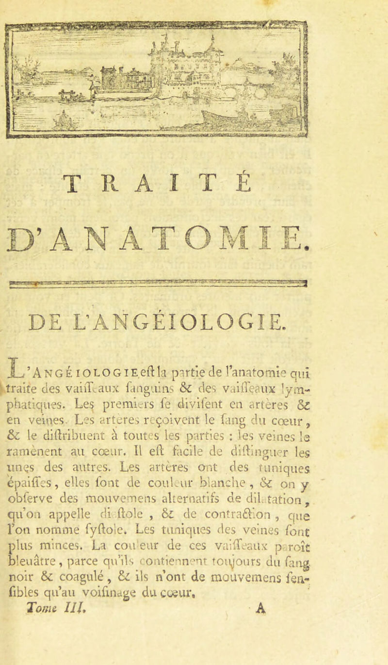 DE L’ANGÉIOLOGIE. L’AngÉ lOLOGiE.eftlci p^irtie de l’anatornie qui ^traite des vahLaux fangiiins des vaiffeaux lyiTi- phatiqiies. Le^ premiers fe divifent en artères Sz en veines. Les arteres reçoivent le Ling du cœur, & le diftribuent à toutes les parties ; les veines la ramènent au cœur. Il eft facile de dlllinguer les unes des autres. Les artères ont des tuniques épalffes, elles font de couLur blanche, on y ' obferve des mouvemens alternatifs de diUitation, qu’on appelle di fiole , de conîraftion , que l’on nomme fyftole. Les tuniques des veines font plus minces. La cou'eur de ces vaifTeaiix paroît bleuâtre, parce qu’ils contie''in'’nt toujours du fing. noir & coagulé, di ils n ont de mouvemens fen- fibles qu’au voifinage du coeur. Tome ///, A