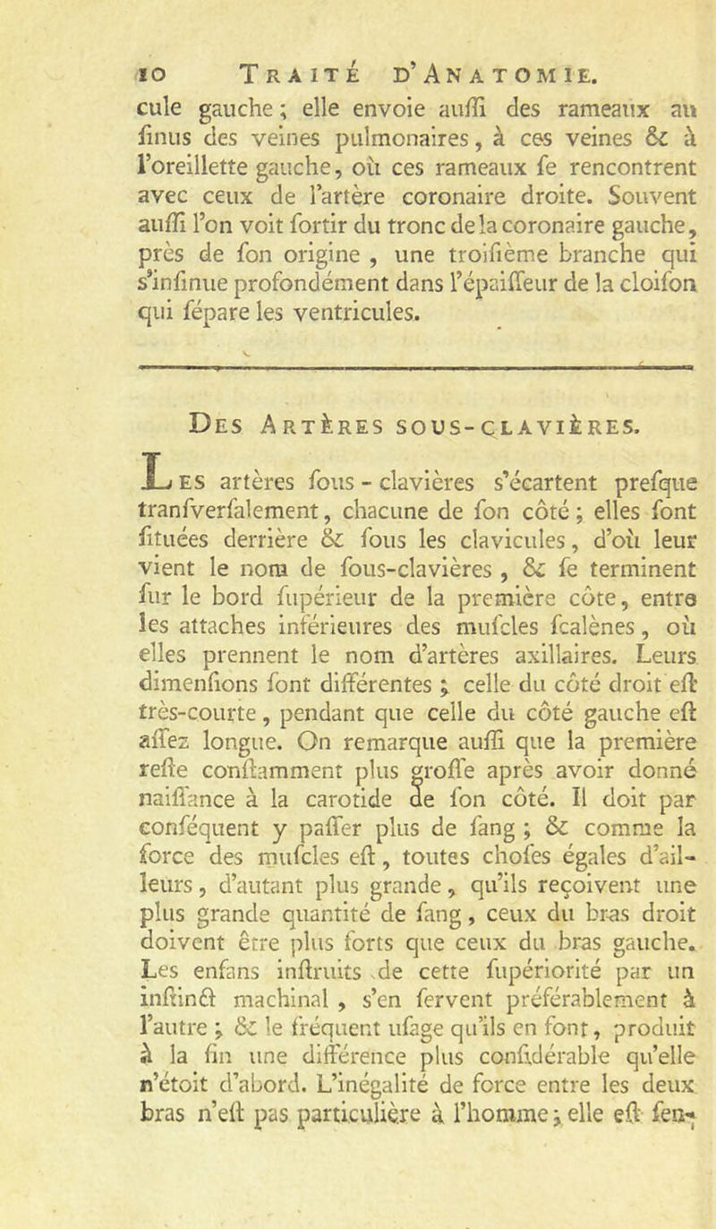 cule gauche ; elle envoie auffi des rameaux au iinus des veines pulmonaires, à ces veines & à l’oreillette gauche, oti ces rameaux fe rencontrent avec ceux de l’artère coronaire droite. Souvent aufîi l’on voit fortir du tronc delà coronaire gauche, près de fon origine , une trolfième branche qui s’infmue profondément dans l’épaiiTeur de la cloifon qui répare les ventricules. Des Artères sous-clavières. Les artères fous - clavières s’écartent prefque tranfverfalement, chacune de fon côté ; elles font htuées derrière & fous les clavicules, d’où leur vient le nom de fous-clavières , & fe terminent fur le bord fupérieur de la première côte, entra les attaches inférieures des mufcles fcalènes, où elles prennent le nom d’artères axillaires. Leurs dimenlions font différentes celle du côté droit efl très-courte, pendant que celle du côté gauche eft affez longue. On remarque aufS que la première refte conffamment plus greffe après avoir donné naifi'ance à la carotide de fon côté. Il doit par conféquent y paffer plus de fang ; & comme la force des mufcles eft, toutes chofes égales d’ail- leurs , d’autant plus grande, qu’ils reçoivent une plus grande quantité de fang, ceux du br-as droit doivent être plus forts que ceux du bras gauche. Les enfans inftruits .de cette fupériorité par un inftinéf machinal , s’en fervent préférablement à l’autre ; & le fréquent ufage qu’ils en font, produit à la fin une différence plus conftdérable qu’elle n’étoit d’abord. L’inégalité de force entre les deux bras n’eft pas particulière à l’homme -, elle eft fei^j