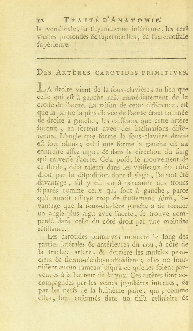 la vertébrale, la thyroïdienne inférieure, les cef- vicales profondes 6c fuperficielles, 6c l’intercoftale fnpérieure. Des Artères carotides primitives. La droite vient de la fous-clavière, au lieu que celle qui e(l à gauche naît immédiatement de la crofie de l’aorte. La raifon de cette différence, efî: que la partie la plus élevée de l’aorte étant tournée de droite à gauche, les vaiffeaux que cette artère fournit , en fortent avec des inclinaifons diffé- rentes. L’angle oue forme la fous-clavière droite cff fort obtus ; celui que forme la gauche eft au contraire affez aigu, ô^: dans la direftion du fang qui traverfe l’aorte. Cela pofé, le mouvement de ce fluide, déjà ralenti dans les vaiffeaux du côté droit par la difpofiiion dont il s’agit, l’auroit été .davantage , s’il y eût eu à parcourir des troncs féparés comme ceux qui font û gauche , parce qu’il auroit effuyé trop de frottemens. Ainfi, l’a- vantage que la ibus-clavière gauche a de former un angle plus aigu avec l’aorte, fe trouve com- penfé dans celle du côté droit par une moindre réfidance. Les carotides primitives montent le long des parties latérales 6c antérieures du cou, à côté de la trachée artère, & derrière les mufcles peau- ciers 6c rierno-cléldo-mafroïdiens ; elles ne foiir- niffent aucun rameau jufqu’à ce quelles foient par- venues à la hauteur du larynx. Ces artères font ac- compagnées par les veines jugulaires internes, 6s par les nerfs de la huitième paire, qui , comme elles, font enfermés dans un tiffu cellulaire 6c