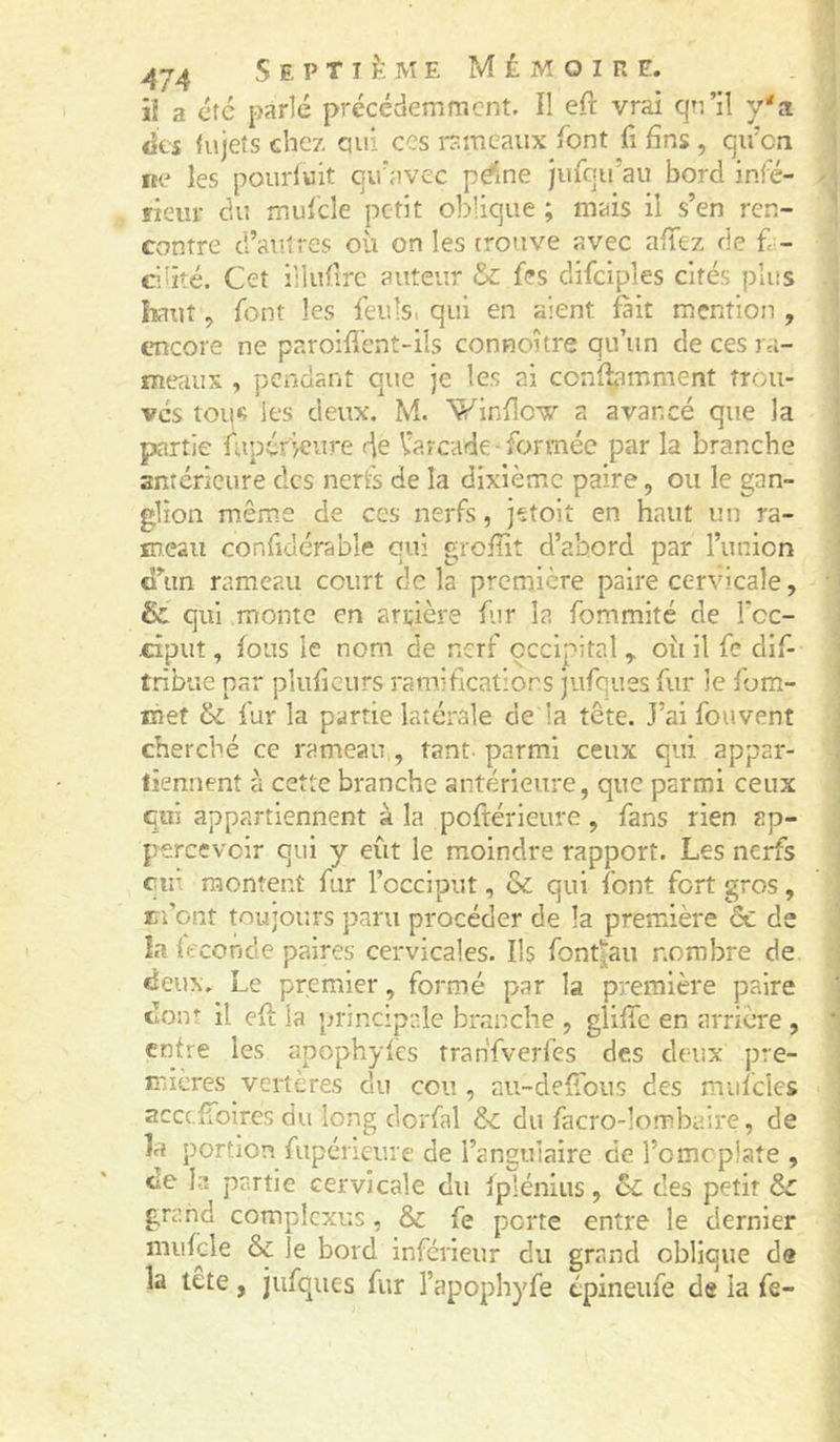 iî a etc parlé précédemment. Il eft vrai qn’il y'a des tujeîs chez qui ces rameaux font fi fins , qii'cn ne les pourluit qu'avec pdne jufqu’au bord infé- rieur du mulcle petit oblique ; mais il s’en ren- contre d’autres où on les trouve avec aflez de f - C’iité. Cet illufire auteur & f?s difciples cités plus liant 5 font les feuls, qui en aient fait mention , encore ne paroifl'ent-ils connoître qu’un de ces ra- meaux , pendant que je les ai confbmment trou- vés tou« les deux. M. Winflov a avancé que la partie lupéficure de V’arcade-formée par la branche anréricure des nerfs de la dixième paire, ou le gan- glion même de ces nerfs, jetoit en haut un ra- meau confiucrable qui groflit d’abord par l’union d’un rameau court de la première paire cervicale, & qui monte en arrière far la fommité de Tcc- •ciput, fous le nom de nerf occipital y où il fe dif- tribue par pluficurs ramiheatiors jufques fur le fom- met & fur la partie latérale de la tête. J’ai fouvent cherché ce rameau,, tant, parmi ceux qui appar- liennent t'i cette branche antérieure, que parmi ceux qui appartiennent à la poftérieure, fans rien ap- percevoir qui y eût le moindre rapport. Les nerfs eu: montent fur l’occiput, & qui font fort gros, m’ont toujours paru procéder de la première & de la fécondé paires cervicales. Ils font|au nombre de, deux. Le premier, formé par la première paire dont il eft la principale branche , gliffc en arrière , entre les apophytès tran'fverfes des deux pre- mières vertères du cou , au-defTous des mufclcs scccfioires du long dorfal & du facro-lombaire, de îa portion fupeneure de l’angulaire de l’omcplate , de la partie cervicale du fplénius, & des petit & grand compîcxus, & fe porte entre le dernier mufcle & le bord inférieur du grand oblique de la tête, jufques fur l’apophyfe epineufe de la fe-