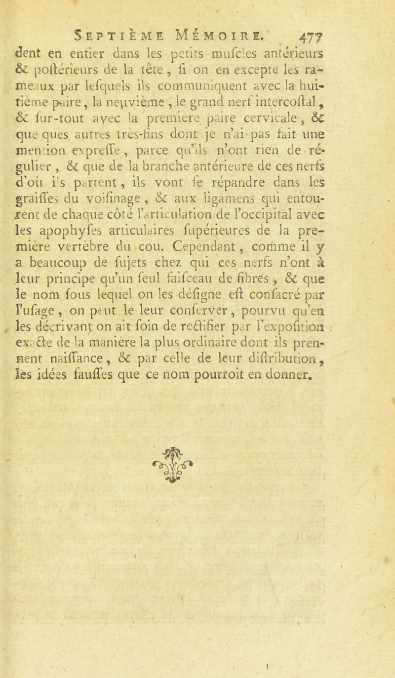 dent en entier dans les petits mufcles anterieurs & pollérieurs de la tête, fi on en excepte les ra- meaux par lefquels ils communiquent avec la hui- tième ptiire, la neuvième , le grand nerf intercortal, & fur-tout avec la première paire cervicale , 6c que ques autres très-fins dont je n’ai pas fait une mendon exprelfe, parce qu’ils n’ont rien de ré* guller , 6i que de la branche antérieure de ces nerfs d’où i's partent, ils vont fe répandre dans les graiffes du voifînage , 6c aux ligamens qui entou- rent de chaque côté rnrticulation de l’occipital avec les apophyfes articulaires fupérieures de la pre- mière vertèbre du-cou. Cependant, coriime il y a beaucoup de fujets chez qui ces nerfs n’ont à leur principe qu’un feul faifeeau de fibres ^ 6c que le nom fous lequel on les défigne efl: confacré par Fufage, on peut le leur conferver, pourvu qu’en les décrivant on ait foin de redifier par l’expofitioa exafte de la manière la plus ordinaire dont ils pren- nent naiffance, & par celle de leur dlflribution, les idées fauffes que ce nom pourroit en donner. I